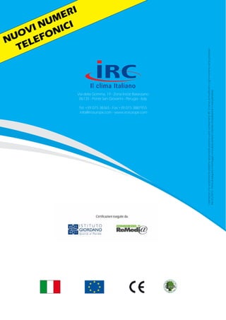 Via della Gomma, 19 - Zona Ind.le Balanzano
06135 - Ponte San Giovanni - Perugia - Italy
Tel. +39 075 38365 - Fax +39 075 3887955
info@irceurope.com - www.irceurope.com
Idatitecnicielecaratteristicheestetichedeiprodottipossonosubirecambiamenti.IRCsiriservadimodificarliinognimomentosenzapreavviso.
Rev01/2013-Primadieseguireilmontaggioconsultaresempreillibrettod’installazioneemanutenzione.
NUOVI NUMERI
TELEFONICI
 
