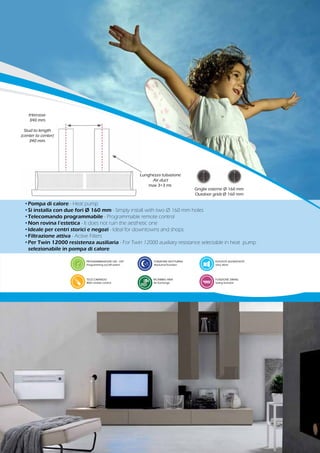 •Pompa di calore - Heat pump
•Si installa con due fori Ø 160 mm - Simply install with two Ø 160 mm holes
•Telecomando programmabile - Programmable remote control
•Non rovina l’estetica - It does not ruin the aesthetic one
•Ideale per centri storici e negozi - Ideal for downtowns and shops
•Filtrazione attiva - Active Filters
•Per Twin 12000 resistenza ausiliaria - For Twin 12000 auxiliary resistance selectable in heat pump
	 selezionabile in pompa di calore
PROGRAMMAZIONE ON - OFF
Programming on/off switch
TELECOMANDO
With remote control
Griglie esterne Ø 160 mm
Outdoor grids Ø 160 mm
Lunghezza tubazione
Air duct
max 3+3 mt.
Interasse
340 mm.
Stud to length
(center to center)
340 mm.
RICAMBIO ARIA
Air Exchange
ELEVATA SILENZIOSITÀ
Very silent
FUNZIONE SWING
Swing function
FUNZIONE NOTTURNA
Nocturnal function
 