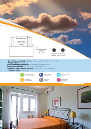 •Si installa con due fori Ø 160 mm - Simply install with two Ø 160 mm holes
•Pompa di calore - Heat pump
•Telecomando programmabile - Programmable remote control
•Non rovina l’estetica - It does not ruin the aesthetic one
•La soluzione per qualsiasi ambiente - The solution for all environments
•Filtrazione attiva - Active Filters
PROGRAMMAZIONE ON - OFF
Programming on/off switch
TELECOMANDO
With remote control
FUNZIONE NOTTURNA
Nocturnal function
FILTRI SPECIALI
Special filter
ELEVATA SILENZIOSITÀ
Very silent
FUNZIONE SWING
Swing function
Griglie esterne Ø 160 mm
Outdoor grids Ø 160 mm
Lunghezza tubazione
Air duct
max 6+6 mt.
Interasse 675 mm.
Stud to length
(center to center)
675 mm.
 