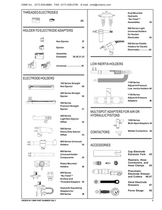 THREADEDELECTRODES
26
ELECTRODEHOLDERS
HOLDER TO ELECTRODE ADAPTERS
Non Ejector 27
Ejector 30
Assembly
Examples 29,30,31,33
Universal 35
100 Series Straight
Non Ejector 29
200 Series Straight
Ejector 30
300 Series
Premium Straight
Ejector 31
400 Series
Light Non-Ejector
Offset 32
500 Series
Heavy Duty Ejector
Offset 33
600 Series Universal
Holders 34
600 Series
Universal Holder
Components 35
Platen Mounted
Holders 43
800 Series
“Nu-Twist”®
Surface and
Threaded Adapters 36
Hydraulic Equalizing
Adapters for
800 Series 38
Dual Mounted
Hydraulic
“Nu-Twist”®
Assemblies 39
900 Series Light
Universal Holders
for Socket
Electrodes 42
950 Series Paddle
Holders for Socket
Electrodes 42
LOW INERTIA HOLDERS
CONTACTORS
ACCESSORIES
Cap Electrode
Extractor Fork 45
Reamers, Hose
Connectors, and
Hose Clamps 45
Pneumatic
Electrode Dresser
and Cutters 46,47
Hand Electrode
Dressers 47
Force Gauge 50
MULTISPOT ADAPTERS FOR AIR OR
HYDRAULICPISTONS
ORDER BY CMW PART NUMBER ONLY 3
1200 Series
Multi-Spot Adapters 44
Welder Contactors 44
1100 Series
Adjust-A-Pressure
Low Inertia Holders 40
1150 Series
Adjust-A-Pressure
Adapters 40
...........
........
CMW Inc. (317) 634-8884, FAX: (317) 638-2706 E-mail: cmw@cmwinc.com
 