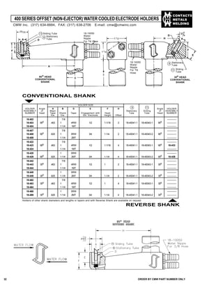 CONTACTS
METALS
WELDING
400 SERIES OFFSET (NON-EJECTOR) WATER COOLED ELECTRODE HOLDERS
B
H
D
H
D
A
E
F
11/2
3
11/4
1"
18-10050
Water
Nipple
For 3/8
Hose
Stationary
Tube
8
18-10050
Water
Nipple
For 3/8 Hose
A
E
F
11 Sliding Tube
Stationary
Tube
8
90o HEAD
CONVENTIONAL
SHANK
30o HEAD
CONVENTIONAL
SHANK
CONVENTIONAL SHANK
HOLDER Angle A B D E F H Angle HOLDER
ASSEMBLY of Major Stationary Sliding of ASSEMBLY
NUMBER Head Taper Shank Taper Engagement with Head Tube Tube Head NUMBER
Dia. Dia. Std. Electrode Height Offset
18-402 7/8 ————
18-403 90o .463 1 4RW 1/2 1-1/16 2 18-40041-1 18-40043-1 90o ————
18-404 1-1/4 1MT ————
18-407 7/8 ————
18-408 90o .625 1 5RW 3/4 1-1/4 2 18-40041-1 18-40043-2 90o ————
18-409 1-1/4 2MT ————
18-422 7/8 ————
18-423 90o .463 1 4RW 1/2 1-1/16 4 18-40041-1 18-40043-1 90o 18-433
18-424 1-1/4 1MT ————
18-428 1 5RW ————
18-429 90o .625 1-1/4 2MT 3/4 1-1/4 4 18-40041-1 18-40043-2 90o 18-439
18-442 7/8 ————
18-443 30o .463 1 4RW 1/2 1 2 18-40041-1 18-40043-1 30o ————
18-444 1-1/4 1MT ————
18-448 1 5RW ————
18-449 30o .625 1-1/4 2MT 3/4 1-1/4 2 18-40041-1 18-40043-2 30o ————
18-462 7/8 ————
18-463 30o .463 1 4RW 1/2 1 4 18-40041-1 18-40043-1 30o ————
18-464 1-1/4 1MT ————
18-468 1 5RW ————
18-469 30o .625 1-1/4 2MT 3/4 1-1/4 4 18-40041-1 18-40043-2 30o ————
HOLDER SIZE
8 11
Holders of other shank diameters and lengths or tapers and with Reverse Shank are available on request.
REVERSE SHANK
30
o29/32
CMW Inc. (317) 634-8884, FAX: (317) 638-2706 E-mail: cmw@cmwinc.com
Sliding
Tube
11
32 ORDER BY CMW PART NUMBER ONLY
 