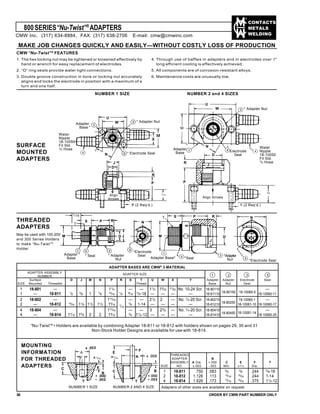 CONTACTS
METALS
WELDING
ADAPTER ASSEMBLY
NUMBER
Surface D J M N P R S T U W X Y Adapter Adapter Electrode Seal
SIZE Mounted Threaded Thread Base Nut Seal
1 18-801 — 11
/4 — — 11
/2 15
/32
21
/32 No. 10-24 Scr. 18-80110 —
1 — 18-811 1
/2
5
/8 1 7
/8
15
/16
1
/4
9
/16
5
/8-18 — — — — 18-81110 18-10060-11
2 18-802 — 113
/16 — — 21
/2 2 — No. 1
/4-20 Scr. 18-80210 18-10060-1 —
2 — 18-812 15
/16 11
/8 11
/2 11
/2 15
/16
3
/4 1-14 — — — — 18-81210
18-80250
18-10061-10 18-10060-17
4 18-804 — 113
/16 — — 3 23
/8 — No. 1
/4-20 Scr. 18-80410 —
4 — 18-814 17
/16 15
/8 2 2 15
/16
3
/4 11
/2-12 — — — — 18-81410
18-80450 18-10061-14
18-10060-25
800SERIES“Nu-Twist”®
ADAPTERS
MAKE JOB CHANGES QUICKLY AND EASILY—WITHOUT COSTLY LOSS OF PRODUCTION
CMW “Nu-Twist”®
FEATURES
1. The hex locking nut may be tightened or loosened effectively by
hand or wrench for easy replacement of electrodes.
2. “O” ring seals provide water tight connections.
3. Double groove construction in bore or locking nut accurately
aligns and locks the electrode in position with a maximum of a
turn and one half.
4. Through use of baffles in adapters and in electrodes over 1"
long efficient cooling is effectively achieved.
5. All components are of corrosion-resistant alloys.
6. Maintenance costs are unusually low.
NUMBER 1 SIZE NUMBER 2 and 4 SIZES
SURFACE
MOUNTED
ADAPTERS
U
W
N
J
D
R
Y (2 Req’d.)
9/16
Water
Nipple
18-10050
Fit Std.
3/8 Hose
Align
Arrows Align Arrows
Y (2 Req’d.)
* Adapter Nut
Adapter
Base *
* Electrode Seal
U
W * Adapter Nut
*
Electrode
Seal
Water
Nipple
18-10050
Fit Std.
3
/8 Hose
*
Adapter
Base
D
N
7/8
R
P
J
THREADED
ADAPTERS
May be used with 100-200
and 300 Series Holders
to make “Nu-Twist”®
Holder.
M
S P
D J
Adapter *
Base
* Seal
Adapter Base* *Seal
M
S P R
D
N
7/16
R
T
* Adapter
Nut
*Electrode
Seal
N
*Electrode Seal
*Adapter
Nut
T
36 ORDER BY CMW PART NUMBER ONLY
MOUNTING
INFORMATION
FOR THREADED
ADAPTERS
A
C
F
E
B
C B
F
A
E
1/16
TT
1/16
NUMBER 2 AND 4 SIZENUMBER 1 SIZE
ADAPTER BASES ARE CMW®
3 MATERIAL
2 3 51ADAPTER SIZE
“Nu-Twist”®
• Holders are available by combining Adapter 18-811 or 18-812 with holders shown on pages 29, 30 and 31
Non-Stock Holder Designs are available for use with 18-814.
THREADED
ADAPTER B
ASSEMBLY A Dia. +.000 C E F T
SIZE NO. ±.003 -.003 Min. ±1
/16 Dia.
1 18-811 .750 .083 5
/8
3
/8 .244 5
/8-18
2 18-812 1.126 .113 13
/16
15
/16 .244 1-14
4 18-814 1.626 .173 13
/16
15
/16 .375 11
/2-12
Adapters of other sizes are available on request.
7
/16
18-80150 18-10060-5
M
CMW Inc. (317) 634-8884, FAX: (317) 638-2706 E-mail: cmw@cmwinc.com
P
 