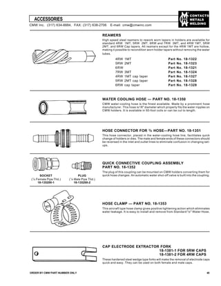 CONTACTS
METALS
WELDING
ACCESSORIES
ORDER BY CMW PART NUMBER ONLY 45
REAMERS
High speed steel reamers to rework worn tapers in holders are available for
standard 4RW 1MT, 5RW 2MT, 6RW and 7RW 3MT, and 4RW 1MT, 5RW
2MT. and 6RW Cap tapers. All reamers except for the 4RW 1MT are hollow,
making it possible to recondition worn holder tapers without removing the water
tubes.
4RW 1MT Part No. 18-1322
5RW 2MT Part No. 18-1323
6RW Part No. 18-1321
7RW 3MT Part No. 18-1324
4RW 1MT cap taper Part No. 18-1327
5RW 2MT cap taper Part No. 18-1328
6RW cap taper Part No. 18-1329
WATER COOLING HOSE — PART NO. 18-1350
CMW water-cooling hose is the finest available. Made by a prominent hose
manufacturer. This hose is3
/8" diameter which properly fits the water nipples on
CMW holders. It is available in 50-foot coils or can be cut to length.
HOSE CONNECTOR FOR 3
/8 HOSE—PART NO. 18-1351
This hose connector, placed in the water-cooling hose line, facilitates quick
change of holders or dies. The male and female ends of these connectors should
be reversed in the inlet and outlet lines to eliminate confusion in changing set-
ups.
QUICK CONNECTIVE COUPLING ASSEMBLY
PART NO. 18-1352
The plug of this coupling can be mounted on CMW holders converting them for
quick hose changes. An automatic water shut-off valve is built into the coupling.
HOSE CLAMP — PART NO. 18-1353
This aircraft type hose clamp gives positive tightening action which eliminates
water leakage. It is easy to install and remove from Standard 3
/8" Water Hose.
CAP ELECTRODE EXTRACTOR FORK
18-1381-1 FOR 5RW CAPS
18-1381-2 FOR 4RW CAPS
These hardened steel wedge type forks will make the removal of electrode caps
quick and easy. They can be used on both female and male caps.
PLUG
(1
/8 Male Pipe Thd.)
18-135200-2
SOCKET
(1
/8 Female Pipe Thd.)
18-135200-1
CMW Inc. (317) 634-8884, FAX: (317) 638-2706 E-mail: cmw@cmwinc.com
 