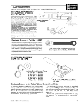 CONTACTS
METALS
WELDING
ELECTRODEDRESSERS
ORDER BY CMW PART NUMBER ONLY 47
Electrode Dresser — Part No. 18-1307
TheElectrodeDresserquicklyremovesthe“mushroomed”portionsof
spot welding electrodes and renews 4RW or 5RW Taper, dome or
pointedelectrodeswiththeproperoperatingcontour. TheElectrode
Dresser re-machinesbothupperandlower electrodestothecorrect
profile“onthejob”—providedbothelectrodesareidentical—without
removaloftheelectrodesfromtheirholders.Dresseris10"long,with
a replaceable cutter of hardened tool steel.
Order replaceable cutters by—18-130701
Order replaceable handle by—18-130702
Electrodes Dressed to Any Radius Without Removal from Welder
In certified resistance welding and where clean,
strong welds are necessary on a production ba-
sis the Maintain-A-Contour Dresser pays big divi-
dends. Its use not only assures consistent quality
welds in aircraft metals, but saves valuable pro-
duction time in all dressing operations.
The Maintain-A-Contour Dresser is supplied
with a spool of 240 grit cloth, and one set of (2 per
set) precision ground contour plates. Specify the
size radius (2"—3"—4"— 6"— 8"—10") plates
required.
Plates with special radii are available on spe-
cial request. The abrasive cloth is standard 2"
width.
ELECTRODE DRESSER
PART NO. 18-1370
CMW Inc. (317) 634-8884, FAX: (317) 638-2706 E-mail: cmw@cmwinc.com
Replaceable 2" Roll Abrasive Cloth
18-137009
Precision Ground Contour Plates
2" Sphr. Rad. - 18-137001
3" Sphr. Rad. - 18-137002
4" Sphr. Rad. - 18-137003
6" Sphr. Rad. - 18-137004
8" Sphr. Rad. - 18-137005
10" Sphr. Rad. - 18-137006
PNEUMATIC POWER HANDLE
FOR ELECTRODE DRESSING
PART NO. 18-1310
Light weight and rugged construction, this CMW
Pneumatic Power Handle requires a clearance of only
1 1/2" with a standard ring and 2" with an extended
ring. In most situations this allows dressing of elec-
trodes without removal from the welder. Operating at
a cutting speed of 1200 RPM, it enables the operator
to dress electrodes quickly and accurately. Cutters
and guide rings are easily replaced. These must be
matched to the electrode nose and are selected from
the chart on page 46.
CMW Electrode Dresser 18-1310 is supplied without
blade holder, ring and cutter blade. When ordering,
specify the "Kit" appropriate for your dressing needs
as selected from the table on page 46.
(The "stud" furninshed with the "Kit" is not required when using the
Pneumatic Power Handle. It may optionally be used, but will
increase the clearance required on the welder for dressing).
Additional special cutters can be furnished upon
request.
10 1
/2
1 3
/4
2 1
/2
1 1
/2
1 1
/2
1"
PNEUMATIC POWER HANDLE
PT # 18-1310
Cutter Kit not included.
Order Cutter Kit seperately
(see page 46)
 