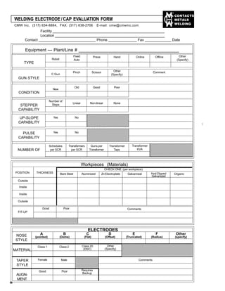 CONTACTS
METALS
WELDING
WELDING ELECTRODE / CAP EVALUATION FORM
CMW Inc. (317) 634-8884, FAX: (317) 638-2706 E-mail: cmw@cmwinc.com
Facility _______________________________________________________
Location ______________________________________________________
Contact ____________________________ Phone ______________ Fax _____________ Date
_______________
Equipment --- Plant/Line # _________________________________________
TYPE
Robot
Fixed
Auto
Press Hand Online Offline Other
(Specify)
GUN STYLE
C Gun
Pinch Scissor Other
(Specify)
Comment
CONDITION
New
Old Good Poor
UP-SLOPE
CAPABILITY
STEPPER
CAPABILITY
Number of
Steps
Linear Non-linear None
Yes No
PULSE
CAPABILITY
Yes No
NUMBER OF
Schedules
per SCR
Transformers
per SCR
Guns per
Transformer
Transformer
Taps
Transformer
KVA
12345678901234567890123456789012123
12345678901234567890123456789012123
12345678901234567890123456789012123
12345678901234567890123456789012123
12345678901234567890123456789012123
12345678901234567890123456789012123
12345678901234567890123456789012123
12345678901234567890123456789012123
12345678901234567890123456789012123
12345678901234567890123456789012123
12345678901234567890123456789012123
12345678901234567890123456789012123
12345678901234567890123456789012123
12345678901234567890123456789012123
12345678901234567890123456789012123
12345678901234567890123456789012123
12345678901234567890123456789012123
12345678901234567890123456789012123
12345678901234567890123456789012123
12345678901234567890123456789012123
12345678901234567890123456789012123
12345678901234567890123456789012123
12345678901234567890123456789012123
12345678901234567890123456789012123 123456789012345678901234567890121234
123456789012345678901234567890121234
123456789012345678901234567890121234
123456789012345678901234567890121234
123456789012345678901234567890121234
123456789012345678901234567890121234
123456789012345678901234567890121234
123456789012345678901234567890121234
123456789012345678901234567890121234
123456789012345678901234567890121234
123456789012345678901234567890121234
123456789012345678901234567890121234
Workpieces (Materials)
CHECK ONE (per workpiece)
Bare Steel Aluminized Zn Electroplate Galvanneal OrganicHod Dipped
Galvanized
POSITION THICKNESS
Outside
Inside
Inside
Outside
1234567890123456789012345678901212345678901234567890112345678901234567890123456789012123456789012345678901
12345678901234567890123456789012123456789012345678901
12345678901234567890123456789012123456789012345678901
12345678901234567890123456789012123456789012345678901
12345678901234567890123456789012123456789012345678901
FIT-UP
Good Poor Comments
ELECTRODES
NOSE
STYLE
A
(pointed)
B
(Dome)
C
(Flat)
D
(Offset)
E
(Truncated)
F
(Radius)
Other
(specify)
MATERIAL
Class 1 Class 2 Class 20
(DSC)
Other
(Specify)
12345678901234567890123456789012123456789012345678901234567
12345678901234567890123456789012123456789012345678901234567
1234567890123456789012345678901212345678901234567890123456712345678901234567890123456789012123456789012345678901234567
1234567890123456789012345678901212345678901234567890123456712345678901234567890123456789012123456789012345678901234567
12345678901234567890123456789012123456789012345678901234567
12345678901234567890123456789012123456789012345678901234567
12345678901234567890123456789012123456789012345678901234567
12345678901234567890123456789012123456789012345678901234567
12345678901234567890123456789012123456789012345678901234567
12345678901234567890123456789012123456789012345678901234567
TAPER
STYLE
Female Male
1234567890123456789012345678901234567890
12345678901234567890
12345678901234567890
12345678901234567890
12345678901234567890
12345678901234567890
12345678901234567890
12345678901234567890
12345678901234567890
ALIGN-
MENT
Good Poor Requires
Backup
Comments
58
 
