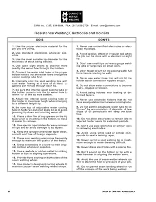 Resistance Welding Electrodes and Holders
DO’S DON’TS
1. Use the proper electrode material for the
job you are doing.
2. Use standard electrodes wherever pos-
sible.
3. Use the most suitable tip diameter for the
thickness of stock being welded.
4. Use open sight drains to observe more
readily the water flow through the holders.
5. Connect the water inlet hose to the proper
holder inlet so that the water flows through the
center cooling tube first.
6. Internally cool the spot welding tips with
cool water flowing at a rate of at least 1
/2
gallons per minute through each tip.
7. Be sure the internal water cooling tube of
the holder projects into the tip water hole to
within 1
/4" of the tip hole bottom.
8. Adjust the internal water cooling tube of
the holder to the proper height when changing
to a different length tip.
9. Be sure top of adjustable water cooling
tube in holders is cut at an angle so as to avoid
jamming tip down and shutting water off.
10. Place a thin film of cup grease on the tip
taper prior to inserting in the holder, to make
it easier to remove.
11. Use ejector type holders for easy removal
of tips and to avoid damage to tip tapers.
12. Keep the tip taper and holder taper clean,
smooth and free of foreign deposits.
13. Dress spot welding electrodes frequently
enough to maintain the quality of the welds.
14. Dress electrodes in a lathe to their origi-
nal contour whenever possible.
15. Use a rawhide or rubber mallet for striking
holder or tips in aligning operations.
16. Provide flood cooling on both sides of the
seam welding wheel.
17. Use properly designed knurling wheels to
maintain proper seam welding wheel shape.
1. Never use unidentified electrodes or elec-
trode materials.
2. Avoid special, offset or irregular tips when
the job can be done with a standard straight
tip.
3. Don’t use small tips on heavy gauge weld-
ing jobs or large tips on small work.
4. Don’t forget to turn on the cooling water full
force before starting to weld.
5. Never use water hose that will not fit the
holder water connection nipples snugly.
6. Do not allow water connections to become
leaky, clogged or broken.
7. Avoid using holders with leaking or de-
formed tapers.
8. Never use electrode holders that do not
have an adjustable internal water cooling tube.
9. Do not permit adjustable water tube to be
“frozen” by accumulation of deposits. A few
drops of oil periodically will keep the tube
free.
10. Do not allow electrodes to remain idle in
tapered holder seats for extended periods.
11. Don’t use pipe wrenches or similar tools
in removing electrodes.
12. Avoid using white lead or similar com-
pounds to seal a leaking taper.
13. Never permit a spot welding tip to mush-
room enough to make dressing difficult.
14. Never dress electrodes with a coarse file.
15. Don’t pound on the holder or tip with a
steel hammer in aligning the welder arms.
16. Avoid the use of seam welder wheels too
thin to stand the heat or pressure of your job.
17. Do not permit seam welding wheel to run
off the corners of the work being welded.
CMW Inc. (317) 634-8884, FAX: (317) 638-2706 E-mail: cmw@cmwinc.com
60 ORDER BY CMW PART NUMBER ONLY
 