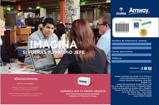COLOMBIA
Teléfono:
Correo electrónico:
Nombre de Empresario Amway:
Amway Colombia, Dg. 92 No. 17 A 42 Piso 4,
Centro de Experiencia Amway A.E.C.,
Centro Comercial Hayuelos, Local 285,
Bogotá, D.C.
Centro de Experiencia Amway A.E.C., Cali
Cll. 9 No. 48-51 Local 2-50 C. C. Palmetto Plaza.
Centro de Experiencia Amway A.E.C., Medellín,
Carrera 43 A No. 30-25 C. C. Premium Plaza,
Local 1167 Primer Piso - Torre Norte
Servicio al Cliente 307 8340
Línea 018000 126929
World Federation of Direct
Selling Associations
World Federation of Direct
Selling Associations
Síguenos en:
www.amway.com.co
#SomosAmway
COMIENZA HOY TU PROPIO NEGOCIO
Visita: www.amway.com.co/conozcaamway/
Contacta a un Empresario Amway
IMAGINA TENER MÁS TIEMPO
PARA TÍ Y PARA TU FAMILIA
INICIO ACCESIBLE
PRODUCTOS DE ALTA CALIDAD Y
SATISFACCIÓN GARANTIZADA
FORMACIÓN EMPRESARIAL A TRAVÉS DEL
INSTITUTO DE NEGOCIO AMWAY
 