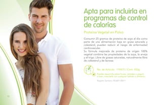 Consumir 25 gramos de proteína de soya al día como
parte de una alimentación baja en grasa saturada y
colesterol, pueden reducir el riesgo de enfermedad
cardiovascular.
Su fórmula mejorada de proteína de origen 100%
vegetal combina las propiedades de la soya, la arveja
y el trigo. Libre de grasas saturadas, naturalmente libre
de colesterol y de lactosa.
Apta para incluirla en
programas de control
de calorías
Proteína Vegetal en Polvo
Puedes esparcirla sobre frutas, cereales o yogurt,
o bien, mezclarla con cualquier bebida o alimento.
Registro Sanitario: RSiA01130411
No. de Artículo: 110415 / Cont. 450g
10
 