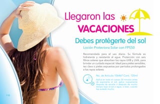 Loción Protectora Solar con FPS50
Recomendada para el uso diario. Su fórmula es
hidratante y resistente al agua. Protección con seis
filtros solares que absorben los rayos UVB y UVA, para
brindar un cuidado especial. Ideal para pieles sensibles,
tez clara o pieles expuestas por períodos prolongados
a los rayos solares.
No. de Artículo 106467 Cont. 120ml
Debes protégerte del sol
Aplica en todo el cuerpo 30 minutos antes
de exponerte al sol; aplica nuevamente
después de secarte o después de mucho
tiempo bajo el sol o agua, o bien, cuando
has sudado mucho.
VACACIONES
Llegaron las
110
 