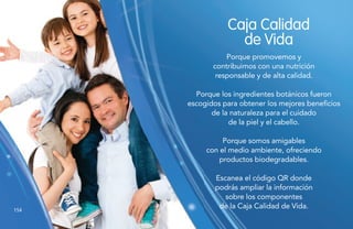 154154
Caja Calidad
de Vida
Porque promovemos y
contribuimos con una nutrición
responsable y de alta calidad.
Porque los ingredientes botánicos fueron
escogidos para obtener los mejores beneficios
de la naturaleza para el cuidado
de la piel y el cabello.
Porque somos amigables
con el medio ambiente, ofreciendo
productos biodegradables.
Escanea el código QR donde
podrás ampliar la información
sobre los componentes
de la Caja Calidad de Vida.
 