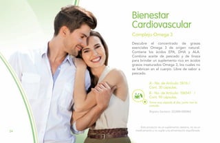 Descubre el concentrado de grasas
esenciales Omega 3 de origen natural.
Contiene los ácidos EPA, DHA y ALA.
Combina aceite de pescado y de linaza
para brindar un suplemento rico en ácidos
grasos insaturados Omega 3, los cuales no
se fabrican en el cuerpo. Libre de sabor a
pescado.
Bienestar
Cardiovascular
Complejo Omega 3
B.- No. de Artículo: 106541 /
Cont. 90 cápsulas.
A.- No. de Artículo: 5816 /
Cont. 30 cápsulas.
Registro Sanitario: SD2008-0000865
Toma una cápsula al día, junto con la
comida.
Este producto es un suplemento dietario, no es un
medicamento y no suple una alimentación equilibrada.24
 