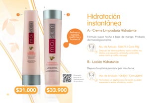 No. de Artículo: 106475 / Cont.90g
No. de Artículo: 106476 / Cont.200ml
Fórmula suave hecha a base de mango. Probada
dermatológicamente.
Depura tus poros para una piel más tersa.
Hidratación
instantánea
A.- Crema Limpiadora Hidratante
B.- Loción Hidratante
Después de desmaquillarte, aplica sobres tus
dedos una pequeña cantidad y extiéndela
sobre rostro y cuello, enjuaga.
Humedece un algodón con la loción y pásalo
suavemente sobre el rostro y cuello.
Escanéalo
para ver la
Demostración
de producto.
Refresca,
suaviza,
reaﬁrma y
humecta
$31.000 $33.900
A B
1 2
82
 