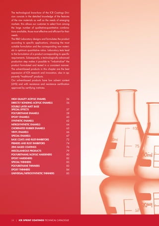 The technological know-how of the ICR Coatings Divi-
sion consists in the detailed knowledge of the features
of the raw materials as well as the needs of emerging
markets: this allows our customer to select from among
the large number of qualitative-quantitative combina-
tions available, those most effective and efficient for their
needs.
The R&D Laboratory designs and formulates the product
according to specific applications, choosing the most
suitable formulation and the corresponding raw materi-
als in optimum quantitative ratios. Laboratory tests lead
to the formulation of a product corresponding to specific
requirements. Subsequently, a technologically advanced
production step makes it possible to "industrialize" the
product formulated and tested in a consistent manner.
The solvent-based products in this chapter are the best
expression of ICR research and innovation, also in ap-
parently "traditional" products.
Our solvent-based products have low solvent content
(UHS) and with resistance and resistance certification
approved by certifying institutes.
HIGH QUALITY ACRYLIC ENAMEL 		 56
DIRECTLY BONDING ACRYLIC ENAMELS 	 56
DOUBLE LAYER MATT BASE
SPECIAL EFFECTS 	57
POLYURETHANE ENAMELS 			 58
EPOXY ENAMELS 			 60
SYNTHETIC ENAMELS 			 62
NITROSYNTHETIC ENAMELS		 64
CHORINATED RUBBER ENAMELS 		 65
VINYL ENAMELS 			 66
SPECIAL ENAMELS 			 67
BASE COATS AND RUST-INHIBITORS		 72
PRIMERS AND RUST INHIBITORS		 74
ZINC-BASED COATINGS			 76
MISCELLANEOUS PRODUCTS		 79
POLYURETHANE/ACRYLIC HARDENERS	80
EPOXY HARDENERS 			 82
SPECIAL THINNERS	83
POLYURETHANE THINNERS	83
EPOXY THINNERS	84
UNIVERSAL/NITROSYNTHETIC THINNERS	85
54 | ICR SPRINT COATINGS TECHNICAL CATALOGUE
 