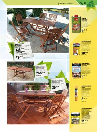 Pág. 13
MESA MADERA
PLEGABLE
Mesa madera tropical plegable. Para
exterior. Medidas 150 x 90 cm.
125,00 €
Ref. 46.215
SILLA MADERA
PLEGABLE
Silla madera tropical plegable. Para
exterior. Medidas 60 x 47 x 88 cm.
29,95 €
Ref. 46.218
SILLÓN PLEGABLE
CON BRAZOS
Sillón madera tropical plegable
con brazos, para exterior.
Medidas 59 x 60 x 88 cm.
39,95 €
Ref. 46.219
MESA MADERA
EXTENSIBLE
Mesa extensible de 150 a
200 cm. Madera tropical.
Medidas 150/200 x 90 cm.
260,00 €
Ref. 46.216
ACEITE PARA
TECA AL AGUA
XYLAZEL
750 ml. Nutre y
enriquece la madera,
especialmente exóticas
y tropicales sin barnizar.
Facilita el mantenimiento
del mobiliario de jardín.
Secado muy rápido, sin
olor y fácil de aplicar.
9,95 €
Ref. 46.1173
ACEITE
PARA TECA
XYLAZEL
750 ml. Protección
para todo tipo de
maderas, interiores
y exteriores,
especialmente exóticas
y tropicales. Color
miel.
8,99 €
Ref. 46.1171
MATACARCOMA
SPRAY
Potente tratamiento anti
xilófagos para la madera
(termita, carcoma y
polilla). Elimina los
insectos y previene
nuevas reinfestaciones.
Especialmente
recomendado para
tratamiento de muebles y
obras de arte. 500 ml.
8,50 €
Ref. 46.1107
MATACARCOMA
Potente tratamiento anti
xilófagos para la madera
(termita, carcoma y
polilla). Elimina los
insectos y previene
nuevas reinfestaciones.
Especialmente
recomendado para
tratamiento de muebles y
obras de arte. 750 ml.
10,95 €
Ref. 46.1108
XYLAZEL FONDO
Fondo e imprimación
incolora, con eficacia
preventiva contra insectos
xylófagos, carcomas,
polillas y hongos de
pudrición y azulado.
Previene el movimiento
natural de las maderas.
Desodorizado, mínimo
nivel de olor que facilita la
aplicación. 750 cc.
11,25 €
Ref. 46.1172
jardín · Muebles
 