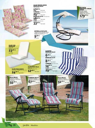 Pág. 20
ALGODÓN
RESPALDO BAJO
75 x 47 x 3,5 cm.
6,25 €
Ref. 46.235
RESPALDO ALTO
89,5 x 45 x 3,5 cm.
8,40 €
Ref. 46.234
TUMBONA 120 x 48 x 5 cm.
14,50 €
Ref. 46.237
CAMA 197 x 58 x 5 cm.
29,90 €
Ref. 46.236
COJÍN PARA BANCO
Color blanco. Medidas 110 x 45 x 7 cm.
24,50 €
Ref. 46.202
COJÍN CON
RESPALDO
Color crudo.
Medidas 110 x 45 x 7 cm.
23,90 €
Ref. 46.205
COJÍN PARA SILLA
Color crudo.
Medidas 45 x 50 x 7 cm.
12,45 €
Ref. 46.201
COJÍN PROFER GREEN
RESPALDO BAJO
105 x 50 x 6 cm.
17,50 €
Ref. 46.242
TUMBONA 175 x 50 x 6 cm.
25,50 €
Ref. 46.244
RESPALDO ALTO 118 x 50 x 6 cm.
18,90 €
Ref. 46.243
CAMA 190 x 60 x 6 cm,
33,50 €
Ref. 46.245
ESTERILLA DE PLAYA
Plegable de acero y poliéster, con asa
y bolsillo con cremallera. Color: Azul.
Medidas: 150 x 52 x 43 cm
9,95 €
Ref. 46.680
SILLA RELAX
6 posiciones. Plegable.
Tubo oval. Con apoyabrazos
y reposapiés.
55,90 €
Ref. 46.240
TUMBONA RELAX
4 posiciones. Plegable.
Tubo oval. Con apoyabrazos.
67,50 €
Ref. 46.241
SILLA RELAX
6 posiciones. Plegable.
Tubo oval. Con apoyabrazos.
51,50 €
Ref. 46.239
BALANCÍN
INDIVIDUAL DREAM
ANCED
Con cojín y parasol.
De acero y textileno.
Resistencia de 120 kg.
Medidas: 180 x 175 x 85 cm.
179,00 €
Ref. 46.685
jardín · Muebles
 