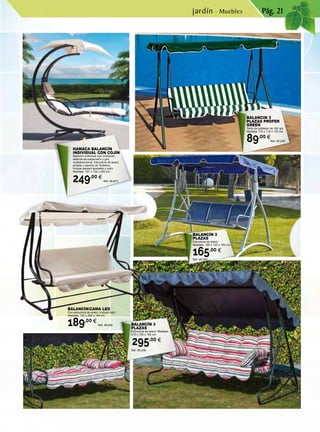 Pág. 21
BALANCÍN 3
PLAZAS
Estructura de acero. Medidas:
210 x 135 x 162 cm.
295,00 €
Ref. 46.238
BALANCÍN 3
PLAZAS
Estructura de acero.
Medidas: 190 x 123 x 162 cm.
165,00 €
Ref. 46.226
BALANCIN 3
PLAZAS PROFER
GREEN
Toldo de poliéster de 160 grs.
Medidas 170 x 118 x 153 cm.
89,00 €
Ref. 46.248
BALANCÍN/CAMA LEO
Con estructura de acero. Incluye cojín.
Medidas: 120 x 200 x 164 cm.
189,00 €
Ref. 46.684
HAMACA BALANCÍN
INDIVIDUAL CON COJÍN
Balancín individual con novedoso
sistema de suspensión y giro
multidireccional. Estructura de acero
pintado y asiento de Textileno.
Incluye parasol ajustable y cojín.
Medidas: 197 x 104 x 200 cm.
249,00 €
Ref. 46.673
jardín · Muebles
 
