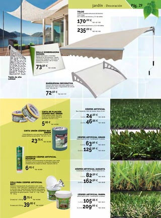 Pág. 29
CÉSPED ARTIFICIAL
Muy resistente y fácil de montar. Altura: 8 mm.
1 x 5 m. 24,50 €
Ref. 46.59
2 x 5 m. 46,95 €
Ref. 46.60
CÉSPED ARTIFICIAL AUGUSTA
Combinación 3 colores. . Altura hebra 30 mm.
1 x 5 m. 82,50 €
Ref. 46.65
2 x 5 m. 162,90 €
Ref. 46.66
CÉSPED ARTIFICIAL GRASS
Altura hebra 22 mm. Combinación 3 colores.
1 x 5 m. 63,90 €
Ref. 46.63
2 x 5 m. 125,90 €
Ref. 46.64
CÉSPED ARTIFICIAL PAMPA
Altura hebra 40mm. Combinación 4 colores.
1 x 5 m. 105,95 €
Ref. 46.61
2 x 5 m. 209,00 €
Ref. 46.62
Tejido de alta
calidad
MARQUESINA DECORATIVA
Solución decorativa ideal para instalar en la
entrada de tu casa y resguardarte de la lluvia
o sol. 150 x 80 cm.
72,50 €
Ref. 46.1170
COLA PARA CESPED ARTIFICIAL
RAYT
Adhesivo bicomponente de poliuretano color verde.
Consumo: 1000-1200 gr/m2
(espátula B-3). Aplicación
a una sola cara. Especialmente diseñado para pegado
de césped artificial, pero también para la instalación de
pavimentos de goma-caucho.: Parte “A”: 1 kg. / Parte
“B”: 125 g.
Envase de 1,125 kg 8,75 €
Ref. 46.868
Envase de 6,750 kg. 39,95 €
Ref. 46.867
CINTA UNIÓN CÉSPED MAC
GREEN
Cinta adhesiva a una cara para la fijación del
césped artificial al pavimento. 150 mm x 10 m.
23,75 €
Ref. 46.905
CINTA DE FIJACIÓN
CÉSPED MAC GREEN
Cinta adhesiva doble cara para
la fijación del césped artificial al
pavimento. 50 mm x 10 m.
5,95 €
Ref. 46.906
ADHESIVO CÉSPED ARTIFICIAL
NOVOPUR
Adhesivo monocomponente de poliuretano color verde.
Apropiado para la reparación y pequeños trabajos de
instalaciones de césped ar.tificial. Cartucho 300 ml.
6,25 €
Ref. 46.869
jardín · Decoración
TOLDO
Sólida y duradera estructura de aluminio.
Color beige.
De 3 metros de anchura y 2 m de salida.
170,00 €
Ref. 46.1168
De 4 metros de anchura y 2,5 m de salida.
235,00 €
Ref. 46.1169
MALLA SOMBREADORA
SAHARA
Bicolor blanco/gris y reversible.
Refuerzos en los extremos. Cuerda
para tensar integrada. Para crear un
espacio de sombra y dar un toque
decorativo. 3 x 4 m.
73,50 €
Ref. 46.806
 