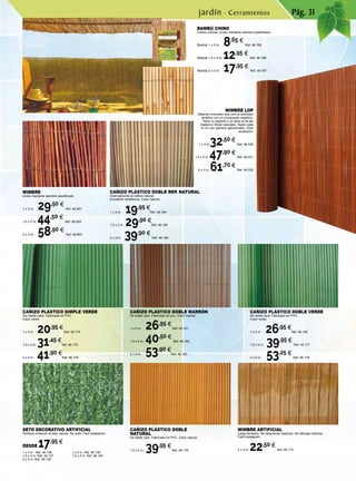Pág. 31
BAMBÚ CHINO
Cañizo natural. Unido mediante alambre plastificado.
Medida 1 x 5 m. 8,65 €
Ref. 46.795
Medida 1,5 x 5 m. 12,95 €
Ref. 46.796
Medida 2 x 5 m. 17,95 €
Ref. 46.797
MIMBRE ARTIFICIAL
Larga duración. No desprende residuos. No alberga insectos.
Fácil instalación.
2 x 3 m. 22,50 €
Ref. 46.173
CAÑIZO PLÁSTICO SIMPLE VERDE
De media caña. Fabricado en PVC.
Color verde.
1 x 5 m. 20,95 €
Ref. 46.174
1,5 x 5 m. 31,45 €
Ref. 46.175
2 x 5 m. 41,90 €
Ref. 46.176
CAÑIZO PLÁSTICO DOBLE VERDE
De doble cara. Fabricado en PVC.
Color verde.
1 x 5 m. 26,95 €
Ref. 46.180
1,5 x 5 m. 39,95 €
Ref. 46.177
2 x 5 m. 53,25 €
Ref. 46.178
CAÑIZO PLÁSTICO DOBLE
NATURAL
De doble cara. Fabricado en PVC. Color natural.
1,5 x 5 m. 39,95 €
Ref. 46.179
SETO DECORATIVO ARTIFICIAL
Perfecta imitación al seto natural. No arde. Fácil instalación.
DESDE 17,95 €
MIMBRE LOP
Material innovador que une un polímero
sintético con un compuesto orgánico.
Tiene un aspecto y un tacto al de las
madera y fibras naturales. Tejido cada
10 cm con alambre galvanizado. Gran
ocultación.
1 x 3 m.32,50 €
Ref. 46.530
1,5 x 3 m. 47,90 €
Ref. 46.531
2 x 3 m. 61,70 €
Ref. 46.532
CAÑIZO PLÁSTICO DOBLE MARRÓN
De doble cara. Fabricado en pvc. Color marrón.
1 x 5 m. 26,95 €
Ref. 46.181
1,5 x 5 m. 40,50 €
Ref. 46.182
2 x 5 m. 53,90 €
Ref. 46.183
CAÑIZO PLÁSTICO DOBLE REP. NATURAL
Gran parecido al cañizo natural.
Excelente resistencia. Color natural.
1 x 3 m. 19,95 €
Ref. 46.184
1,5 x 3 m. 29,90 €
Ref. 46.185
2 x 3 m. 39,90 €
Ref. 46.186
MIMBRE
Unido mediante alambre plastificado.
1 x 5 m. 29,50 €
Ref. 46.801
1,5 x 5 m. 44,50 €
Ref. 46.802
2 x 5 m. 58,90 €
Ref. 46.803
jardín · Cerramientos
1 x 3 m. Ref. 46.136
1,5 x 3 m. Ref. 46.137
2 x 3 m. Ref. 46.138
1 x 5 m. Ref. 46.139
1,5 x 5 m. Ref. 46.140
 