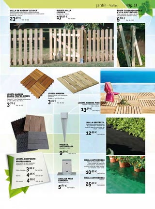 Pág. 33
PIQUETA
GALVANIZADA
Medida 9 x 9 cm.
9,50 €
Ref. 46.814
ANCLAJE PARA
CEMENTO
Medida 9 x 9 cm.
5,60 €
Ref. 46.813
PUERTA VALLA
CLÁSICA
Medida 80 x 100 cm.
17,50 €
Ref. 46.809
VALLA DE MADERA CLÁSICA
Valla de madera fabricada en madera autoclave,
terminación con lamas redondeadas en la parte superior.
Medida 80 x 210 cm.
23,90 €
Ref. 46.808
LOSETA MADERA
ACACIA PROFER GREEN
Sistema clip de fácil instalación.
Espesor 2, 2 cm. Resiste temperaturas
de -25º a 50ºC. 30 x 30 cm.
3,70 €
Ref. 46.155
LOSETA MADERA
Madera natural, con tratamiento
autoclave.
Grosor 3,2 cm. 50 x 50 cm.
3,45 €
Ref. 46.162
MALLA ANTIHIERBAS
Malla de polipropileno 105 g.
Para cubierta de suelos de
invernaderos, plantaciones y
jardines contra las malas hierbas.
1 x 10 metros. Color verde.
10,95 €
Ref. 46.534
MALLA ANTIHIERBAS
1 x 25 m.
25,50 €
Ref. 46.535
MALLA GEOTEXTIL
Malla para cubierta de suelos,
80 g. Permite la aireación del
suelo, el paso de nutrientes, luz
y agua. 1,5 x 10 m.
12,95 €
Ref. 46.536
LOSETA MADERA PINO
Tratadas al Autoclave nivel 3.
100 x 100 cm.
13,50 €
Ref. 46.810
jardín · Vallas
POSTE CUADRADO MARLO
9 x 9 x h.80 TRATADO
Poste cuadrado de madera de pino torneados,
con tratamiento autoclave nivel 3.
5,60 €
Ref. 46.1185
LOSETA COMPOSITE
PROFER GREEN
Sistema clip de fácil instalación.
Espesor 2,2 cm. 30 x 30 cm.
Color chocolate. 3,99 €
Ref. 46.156
Marrón. 	 4,95 €
Ref. 46.157
Gris oscuro. 4,95 €
Ref. 46.158
 