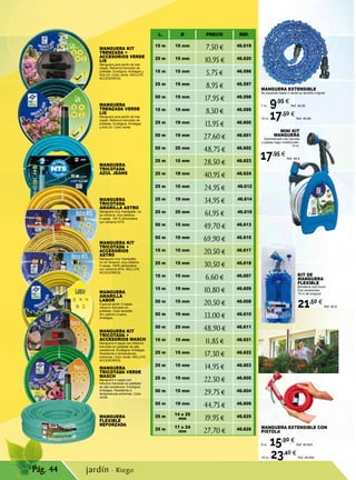 Pág. 44
KIT DE
MANGUERA
FLEXIBLE
Bimateria soft-touch.
Con accesorios.
15 m de longitud.
21,50 €
Ref. 46.8
MANGUERA EXTENSIBLE
Se expande hasta 3 veces su tamaño original.
7 m. 9,95 €
Ref. 46.85
15 m. 17,50 €
Ref. 46.86
MINI KIT
MANGUERA
Suministrado con racores
y pistola riego multifunción.
10 m.
17,95 €
Ref. 46.9
MANGUERA
TRICOTADA VERDE
MASCH
Manguera 4 capas con
refuerzo trenzado en poliéster
de alta resistencia. Ecológica.
Antialgas. Resistente a
temperaturas extremas. Color
verde.
MANGUERA KIT
TRENZADA +
ACCESORIOS VERDE
LIS
Manguera para jardín de tres
capas. Refuerzo trenzado de
poliéster. Ecológica. Antialgas y
Anti-UV. Color verde. INCLUYE
ACCESORIOS.
MANGUERA
TRICOTADA
AZUL JEANS
MANGUERA
TRENZADA VERDE
LIS
Manguera para jardín de tres
capas. Refuerzo trenzado de
poliéster. Ecológica. Antialgas
y Anti-UV. Color verde.
MANGUERA
TRICOTADA
AMARILLA ASTRO
Manguera muy manejable, no
se retuerce, muy elástica.
5 capas, 100 % alimentaria
con refuerzo NTS.
MANGUERA KIT
TRICOTADA +
ACCESORIOS
ASTRO
Manguera muy manejable,
no se retuerce, muy elástica.
5 capas, 100% alimentaria
con refuerzo NTS. INCLUYE
ACCESORIOS.
MANGUERA
AMARILLA
LABOR
Especial jardín 3 capas,
refuerzo trenzado en
poliéster. Color amarillo.
Sin cadmio ni bario.
Antialgas.
MANGUERA KIT
TRICOTADA +
ACCESORIOS MASCH
Manguera 4 capas con refuerzo
trenzado en poliéster de alta
resistencia. Ecológica. Antialgas.
Resistente a temperaturas
extremas. Color verde. INCLUYE
ACCESORIOS.
MANGUERA
FLEXIBLE
REFORZADA
L. Ø PRECIO REF.
15 m 15 mm
7,50 € 46.619
25 m 15 mm
10,95 € 46.620
15 m 15 mm
5,75 € 46.596
25 m 15 mm
8,95 € 46.597
50 m 15 mm
17,95 € 46.598
15 m 19 mm
8,50 € 46.599
25 m 19 mm
13,95 € 46.600
50 m 19 mm
27,60 € 46.601
50 m 25 mm
48,75 € 46.602
25 m 15 mm
28,50 € 46.623
25 m 19 mm
40,95 € 46.624
25 m 15 mm
24,95 € 46.612
25 m 19 mm
34,95 € 46.614
25 m 25 mm
61,95 € 46.616
50 m 15 mm
49,70 € 46.613
50 m 19 mm
69,90 € 46.615
15 m 15 mm
20,50 € 46.617
25 m 15 mm
30,50 € 46.618
15 m 15 mm
6,60 € 46.607
15 m 19 mm
10,80 € 46.609
50 m 15 mm
20,50 € 46.608
50 m 19 mm
33,00 € 46.610
50 m 25 mm
48,90 € 46.611
15 m 15 mm
11,85 € 46.621
25 m 15 mm
17,30 € 46.622
25 m 15 mm
14,95 € 46.603
25 m 19 mm
22,50 € 46.605
50 m 15 mm
29,75 € 46.604
50 m 19 mm
44,75 € 46.606
25 m 14 x 20
mm 19,95 € 46.625
25 m 17 x 24
mm 27,70 € 46.626 MANGUERA EXTENSIBLE CON
PISTOLA
8 m. 15,90 €
Ref. 46.903
15 m. 23,40 €
Ref. 46.904
jardín · Riego
 