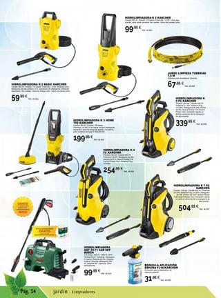Pág. 54
JUEGO LIMPIEZA TUBERÍAS
7,5 M
Sistema para desatascar tuberías.
67,95 €
Ref. 46.858
HIDROLIMPIADORA K 3 HOME
T50 KARCHER
Caudal 380 l/h. Presión 120 bares.
Potencia 1,6 kW. El kit home incluye detergente
específico para limpieza de suelos y accesorio
para limpieza terrazas T RACER 50.
199,95 €
Ref. 46.854
HIDROLIMPIADORA K 4
FC KARCHER
Presión 130 bar. Caudal 420 l/h.
Potencia 1,8 kW. Manguera de alta
presión de 6 m. Nueva Pistola Full
Control Power Gun. Sistema Plug
‘n’Clean.
254,95 €
Ref. 46.855
HIDROLIMPIADORA K
5 FC KARCHER
Presión 145 bar. Caudal 500 l/h.
Potencia 2,1 kW. Sistema Plug
‘n’Clean. Manguera de alta presión
de 8m. Nueva Pistola Full Control
Power Gun. Conexión rápida en
ambos extremos de la manguera
de alta presión.
339,95 €
Ref. 46.856
HIDROLIMPIADORA K 7 FC
KARCHER
Presión 160 bar. Caudal 600 l/h. Potencia
3,0 kW. Sistema Plug ‘n’Clean. Manguera
de alta presión de 10m. Nueva Pistola
Full Control Power Gun. Conexión rápida
en ambos extremos de la manguera de
alta presión.
504,95 €
Ref. 46.857
BOQUILLA APLICACIÓN
ESPUMA FJ10 KARCHER
Accesorio para la aplicación de
espuma potente.
31,95 €
Ref. 46.859
HIDROLIMPIADORA K 2 BASIC KARCHER
Caudal 360 l/h. Presión 110 bares. Potencia 1,4 kW. Boquilla turbo.
Manguera de alta presión, 4 m. Aplicación de detergente mediante
aspiración. Sin ruedas. Lleva un mango coro. Lleva una lanza turbo.
59,95 €
Ref. 46.852
HIDROLIMPIADORA K 2 KARCHER
Caudal 360 l/h. Presión 110 bares. Potencia 1,4 kW. Lleva asa
grande, para poder arrastrar las ruedas. Lleva dos lanzas turbo.
99,95 €
Ref. 46.853
HIDROLIMPIADORA
AQT 33-11 CAR SET
BOSCH
110 bares. 330 l/h. 1350 W. 40ºC.
Pistola Bosch. Autostop. Manguera
5 metros. Boquilla jet fan. Boquilla
rotativa. Boquilla detergente 400
ml. Boquilla 90º. Gamuza. Filtro
transparente.
99,99 €
Ref. 46.523
jardín · Limpiadores
 