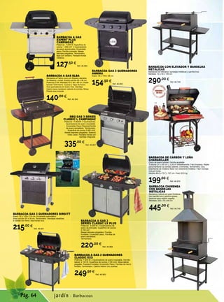 Pág. 64
BARBACOA A GAS
EXPERT PLUS
CAMPINGAZ
Potencia: 7.000 W. Superficie de
cocina: 1,500 cm2
. 2 Quemadores
de acero aluminizado. Encendido
piezo. Parrilla cromada. Mesas
laterales plegables. Termómetro
tapa con ventana. Pantalla frontal
metálica.
127,50 €
Ref. 46.964
BBQ GAS 3 SERIES
CLASSIC L CAMPINGAZ
Potencia: 10.800W. 3 Quemadores.
Quemadores de acero inoxidable.
Encendido Piezo Plancha/Parrilla
de acero esmaltado. Termómetro.
Superficie de cocina 2.800 cm2.
Mesas laterales plegables. Sistema
Insta Clean. Pantalla frontal con
bandeja integrada.
335,00 €
Ref. 46.967
BARBACOA A GAS ELBA
Barbacoa a Piedra Lava con Mesas Laterales
de Madera y metal. Amplia parrilla 46 x 36 cm.
Potencia 5 kW. Medidas 93 x 48 x 98 cm. Doble
función Grill-Horno. Cuerpo y Tapa de Acero.
Dos quemadores en Acero Inox. Bandeja
Interior para mantener caliente la comida. Bolsa
Piedra lava incluida.
140,00 €
Ref. 46.364
BARBACOA A GAS 2
SERIES CLASSIC LX PLUS
Potencia: 8.200 W. 2 Quemadores de
acero aluminizado. Superficie de cocina
2.100 cm2
.
Mesas laterales plegables. Puertas
frontales. Encendido piezo. Parrillas de
acero esmaltado.
Termómetro.
220,00 €
Ref. 46.966
BARBACOA CON ELEVADOR Y BANDEJAS
METÁLICAS
Barbacoa con elevador, bandejas metálicas y parrilla Inox.
Medidas: 72 x 40 x 100 cm.
290,00 €
Ref. 46.749
BARBACOA CHIMENEA
CON BANDEJAS
METÁLICAS
Barbacoa rústica con gran fortaleza,
con parrilla inox y escurre grasa,
especial para carbón vegetal.
Medidas: 220 x 72 x 40 cm
445,00 €
Ref. 46.748
BARBACOA A GAS 2 QUEMADORES
CLASSIC EXS
Potencia: 7.500 W. 2 Quemadores de acero inoxidable. Hornillo
lateral: 2.100 W. Superficie de cocina 2.100 cm2. Mesa lateral
plegable. Puertas Frontales. Encendido Piezo. Parrillas de hierro
fundido. Termómetro. Cabina interior con puertas.
249,50 €
Ref. 46.963
BARBACOA GAS 3 QUEMADORES
ANNIKA
Acero. 55 x 104 x 98 cm.
154,90 €
Ref. 46.850
BARBACOA GAS 3 QUEMADORES BIRGITT
Acero. 52 x 126 x 110 cm. Encendido automático.
Área cocción 53 x 39 cm. Termómetro. Bandejas abatibles.
4 ruedas con freno. Asa frontal inox.
215,00 €
Ref. 46.851
BARBACOA DE CARBÓN Y LEÑA
CHARGRILLER
Carro de acero tubular. Parrilla ajustable
3 alturas (51 x 50 cm.), 0,28 m2
antiadherente. Fácil limpieza. Rejilla
para mantener la comida caliente. Chimenea. Termómetro. Dos
estanterías de madera. Base con estantería metálica. Fácil montaje.
Incluye funda.
Medida 88,9 x 73,7 x 127 cm. Peso 22,6 kg.
199,00 €
Ref. 46.870
jardín · Barbacoas
 