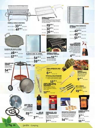 Pág. 66
GUANTE
ANTICALÓRICO
Resistente al calor, hasta
250ºC. Hecho de Kevlar.
Adecuado para mano
derecha e izquierda.
9,90 €
Ref. 46.543
PLANCHA INOX. EL ZORRO
Especial para barbacoas. Con escurregrasas.
Medida 60 x 41 cm. 54,50 €
Ref. 46.755
Medida 66 x 41 cm. 59,50 €
Ref. 46.756
CARBÓN VEGETAL
BARBACOA
Bolsa de 3 kg.
3,60 €
Ref. 46.759
Bolsa de 10 kg.
11,25 €
Ref. 46.760
Gel de
Encendido
Envase de 1 l.
3,45 €
Ref. 46.761
PARRILLA DOBLE
ESTAÑADA GARCIMA
DESDE 11,50 €
35 x 40 cm. Ref. 46.646
40 x 45 cm. Ref. 46.647
45 x 50 cm. Ref. 46.648
PAELLERO DE
GAS + PAELLA
GARCIMA
Aro paellero de 40 cm
de diámetro y una paella
valenciana de hierro pulido
de 42 cm de diámetro.
29,75 €
Ref. 46.653
PAELLERO SET
ANDREU
Paellero 400+Paella
Pulida 42+Soporte
especial con ruedas
54,95 €
Ref. 46.654
PLANCHA DE ASAR LA IDEAL
Fabricada en hierro fundido. Forma redonda.
Diámetro 42 cm. 28,90 €
Ref. 46.649
Diámetro 52 cm. 57,25 €
Ref. 46.650
PARRILLA DOBLE GIRATORIA
560 mm x 400 mm. 33,95 €
Ref. 46.630
720 mm x 500 mm. 42,95 €
Ref. 46.631
PARRILLA PARA BARBACOA
EL ZORRO
De acero inox., con bandeja escurregrasas.
60 x 41 cm. 42,50 €
Ref. 46.752
66 x 41 cm. 45,90 €
Ref. 46.753
71 x 41 cm. 51,50 €
Ref. 46.754
PIEDRAS DE LAVA
PARA BARBACOAS
4 KG
De alta calidad para barbacoas de
gas. Lavadas y de cantos redon-
deados facilitan su manipulación y
posterior lavado. 4 kg.
7,50 €
Ref. 46.1059
PARRILLA BARBACOA
EXTENSIBLE
Única en el mercado. Fabricada en acero zincado,
extensible que se adapta a cualquier medida de
barbacoa. Además, tiene los mangos de madera y
las varillas reforzadas.
50 x 40 cm. 29,90 €
Ref. 46.1129
60 x 40 cm. 32,50 €
Ref. 46.1130
70 x 40 cm. 36,25 €
Ref. 46.1131
LIMPIADOR
DESENGRASANTE
PARA BARBACOA
Limpiador en spray ideal para
la limpieza y desengrasado de
barbacoas. Elimina de forma
rápida y eficaz la grasa quemada
y la suciedad presente en
parrillas y barbacoas, tanto de
interior como de exterior. Apto
para INOX. 750 ml.
4,95 €
Ref. 46.1060
BRIQUETAS CERÁMICAS
Se colocan cubriendo los quemadores
para evitar que la grasa caiga directa-
mente ellos y se creen llamaradas.
Distribuyen de forma homogénea el
calor. Reutilizables. 40 unidades.
14,65 €
Ref. 46.968
JUEGO TRES PIEZAS
PARA BARBACOA, EN
INOXIDABLE
Espátula, Pinzas y Tenedor en
Acero Inoxidable con mango de
madera. Presentación en atractiva
caja de cartón.
12,95 €
Ref. 46.365
PINZA BARBACOA INOX
Medida 53 cm. Varilla de 6 mm acero
inoxidable.
6,50 €
Ref. 46.1128
ESPÁTULA MULTIFUNCIÓN
Corta, trincha, escurre, función pala,
abrebotellas. En acero inoxidable. Longitud
45 cm. Mango anatómico de madera.
12,50 €
Ref. 46.366
SET 3 PIEZAS
Kit compuesto por: espátula,
tenedor y tenazas clásicas.
19,95 €
Ref. 46.995
jardín · Camping
 