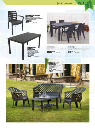 Pág. 7
CONJUNTO
RESINA VERANDA
PROGARDEN
2 butacas, 1 sofá y una mesita
baja rectangular en polipropileno
de color antracita. Acabado
satinado.
99,00 €
Ref. 46.844
SILLÓN RESINA BORNEO
PROGARDEN
Apilable en polipropileno color antracita.
Respaldo con lamas, el acabado de las lamas
imita las vetas de la madera.
28,95 €
Ref. 46.842
MESA RESINA
SUMATRA
PROGARDEN
En polipropileno rectangular
137 x 78 cm. Color antracita.
Tablero con lamas que imita las
vetas de la madera.
52,95 €
Ref. 46.843
MESA FUTURA
De resina. Medidas: 165 x 94 x 74 cm. Tratamiento
UV de protección solar y no decoloración. Color
grafito.
100,00 €
Ref. 46.566
SILLA IBIZA
De resina y en color grafito de medidas: 62 x 62 x 83 cm.
Tratamiento UV de protección solar y no decoloración.
Apilable. Con sistema que permite drenar el agua.
20,00 €
Ref. 46.567
jardín · Muebles
 