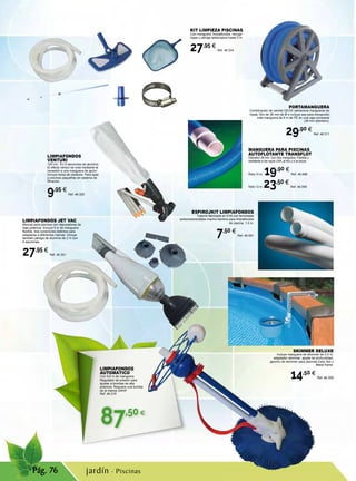 87,50€
Pág. 76
ESPIROJKIT LIMPIAFONDOS
Tubería fabricada en EVA con terminales
autoconexionables macho-hembra para limpiafondos
de piscina. 1,5 m.
7,50 €
Ref. 46.591
PORTAMANGUERA
Combinación de carrete GEOS (almacena mangueras de
hasta 15m de 38 mm de Ø e incluye asa para transporte)
más manguera de 9 m de PE en una caja compacta
(38 mm diámetro).
29,90 €
Ref. 46.311
MANGUERA PARA PISCINAS
AUTOFLOTANTE TRANSFLOT
Diámetro 38 mm. Con dos manguitos. Flexible y
resistente a los rayos UVA, al frío y a la rotura.
Rollo 10 m. 19,90 €
Ref. 46.589
Rollo 12 m. 23,50 €
Ref. 46.590
LIMPIAFONDOS
VENTURI
120 cm. En 5 secciones de aluminio.
El efecto venturi se crea mediante la
conexión a una manguera de jardín.
Incluye bolsa de residuos. Para spas
o piscinas pequeñas sin sistema de
filtración.
9,95 €
Ref. 46.320
jardín · Piscinas
LIMPIAFONDOS
AUTOMÁTICO
Con 9,6 m de manguera.
Regulador de presión para
ajustar a bombas de alta
potencia. Requiere una bomba
de al menos 3/4HP.
Ref. 46.319
KIT LIMPIEZA PISCINAS
Con manguera, limpiafondos, recoge-
hojas y pértiga telescópica hasta 3 m.
27,95 €
Ref. 46.334
LIMPIAFONDOS JET VAC
Manual para piscinas con depuradoras de
baja potencia. Incluye 5 m de manguera
flexible, tres conectores distintos para
adaptarse a diferentes marcas. Incluye
también pértiga de aluminio de 2 m con
4 secciones
27,95 €
Ref. 46.321
SKIMMER DELUXE
Incluye manguera de skimmer de 0,5 m,
adaptador skimmer, ajuste de profundidad,
gancho de skimmer para piscinas Easy Set y
Metal frame.
14,50 €
Ref. 46.309
 
