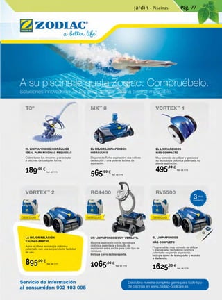 A su piscina le gusta Zodiac. Compruébelo.
Soluciones innovadoras Zodiac para disfrutar de una piscina impecable.
VORTEX™
2
T3®
MX™
8 VORTEX™
1
RC4400 RV5500
Servicio de información
al consumidor: 902 103 095
Descubra nuestra completa gama para todo tipo
de piscinas en www.zodiac-poolcare.es
Pág. 77
EL LIMPIAFONDOS HIDRÁULICO
IDEAL PARA PISCINAS PEQUEÑAS
Cubre todos los rincones y se adapta
a piscinas de cualquier forma.
189,00 €
Ref. 46.1174
LA MEJOR RELACIÓN
CALIDAD-PRECIO
Aúna la última tecnología ciclónica
patentada con una sorprendente facilidad
de uso.
895,00 €
Ref. 46.1177
EL MEJOR LIMPIAFONDOS
HIDRÁULICO
Dispone de Turbo aspiración: dos hélices
de succión y una potente turbina de
aspiración.
565,00 €
Ref. 46.1175
UN LIMPIAFONDOS MUY VERSÁTIL
Máxima aspiración con la tecnología
ciclónica patentada y boquilla de
aspiración extra ancha para todo tipo de
residuos.
Incluye carro de transporte.
1065,00 €
Ref. 46.1178
EL LIMPIAFONDOS
MÁS COMPACTO
Muy cómodo de utilizar y gracias a
su tecnología ciclónica patentada no
pierde aspiración.
495,00 €
Ref. 46.1176
EL LIMPIAFONDOS
MÁS COMPLETO
Programable, muy cómodo de utilizar
y gracias a su tecnología ciclónica
patentada no pierde aspiración.
Incluye carro de transporte y mando
a distancia.
1625,00 €
Ref. 46.1179
jardín · Piscinas
3AÑOS
GARANTÍA
OBSEQUIO OBSEQUIO OBSEQUIO
 