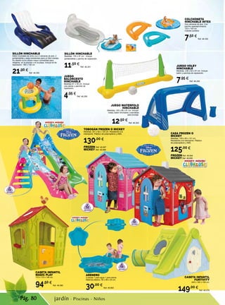 Pág. 80
ARENERO
2 piezas 1 para agua 1 para arena.
Material plástico. 95 x 89 x 20 cm.
30,00 €
Ref. 46.693
JUEGO WATERPOLO
HINCHABLE
Medidas: 140 x 89 x 81 cm. Incluye:
bolsa, balón hinchable y arandelas
para anclaje.
12,50 €
Ref. 46.293
JUEGO VOLEY
HINCHABLE
Medidas: 239 x 64 x 91 cm. Incluye
balón y parches de reparación.
7,95 €
Ref. 46.292
JUEGO
BALONCESTO
HINCHABLE
Medidas 67 x 55 cm. Incluye
una pelota y parches de
reparación.
4,95 €
Ref. 46.290
SILLÓN HINCHABLE
Medidas: 155 x 97 cm. Incluye
portabotellas y parche de reparación.
11,50 €
Ref. 46.291
CASETA INFANTIL
MAGIC PLAY
110 x 110 x 146 cm.
94,50 €
Ref. 46.580
CASETA INFANTIL
FURTIVITY
240 x 160 x 104 cm.
149,00 €
Ref. 46.579
SILLÓN HINCHABLE
Sillón hinchable de vinilo con 2 cámaras de aire, 2
portabotellas y asas resistentes para un fácil manejo.
Su diseño curvo ofrece mayor comodidad para
relajarse  en la piscina o en la playa. Incluye kit de
reparación. 180 x 135 cm.  
21,90 €
Ref. 46.300
CASA FROZEN O
MICKEY
Medidas: 109 x 95 x 121 cm.
Resistente a la intemperie. Plástico
de polipropileno y ABS.
125,00 €
FROZEN Ref. 46.694
MICKEY Ref. 46.695
TOBOGÁN FROZEN O MICKEY
Medidas: 201 x 82 x 120 cm. Resistente a la
intemperie. Plástico de polipropileno y ABS.
130,00 €
FROZEN Ref. 46.697
MICKEY Ref. 46.698
COLCHONETA
HINCHABLE INTEX
Dos cámaras de aire. Con
parche reparapinchazos.
153 x 100 cm.
Colores surtidos
7,50 €
Ref. 46.302
jardín · Piscinas - Niños
 