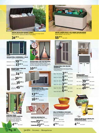 Pág. 84
CINTA BI METÁLICA ORO/PLATA
ESPANTAPÁJAROS
Cinta ahuyenta aves, para jardín y agricultura.
4,75 €
Ref. 46.907
jardín · Arcones - Mosquiteras
MOSQUITERA CON VELCRO
ADHESIVO
Mosquitera de fijación al marco de la ventana o
puerta mediante cinta de velcro adhesiva, rápida
y sencilla de colocar.
Blanco 130 x 150 cm. 3,95 €
Ref. 46.634
Blanco 170 x 180 cm. 5,95 €
Ref. 46.635
Blanco 150 x 250 cm. 6,95 €
Ref. 46.636
Negro 130 x 150 cm. 3,95 €
Ref. 46.637
Negro 170 x 180 cm. 5,95 €
Ref. 46.638
Negro 150 x 250 cm. 6,95 €
Ref. 46.639
MOSQUITERA FIJA
EXTENSIBLE BLANCA EPID
Adaptable a todo tipo de ventanas.
Medidas: 75/142 x 50 cm
13,95 €
Ref. 46.632
Medidas: 100/193 x 75 cm
16,95 €
Ref. 46.633
MOSQUITERA CORREDERA 1 HOJA
Con tela F.V. Color Gris. Aluminio color blanco.
Medidas 60 x 130 cm. 19,75 €
Ref. 46.819
Medidas 90 x 130 cm. 27,50 €
Ref. 46.820
MOSQUITERA CON VELCRO/IMÁN
Mosquitera de fijación al marco de la puerta
mediante cinta de velcro adhesiva, rápida y sencilla
de colocar. Cierre central con imanes para facilitar el
cierre de la mosquitera. 100 x 210 cm. Negro.
10,95 €
Ref. 46.640
CORTINA TIRAS
PLÁSTICO PARA PUERTAS
Serie de tiras de plástico de colores
de 90 x 200 cm. Control tradicional de
insectos de bajo coste Disponible en
tres grupos de colores diferentes Fácil
instalación en puertas y entradas.
4,95 €
Ref. 46.487
CORTINA DECORATIVA
Confeccionada a mano. Medida 2 x 0,9 m.
TAIPING 23,50 €
Ref. 46.537
TONKIMG 23,50 €
Ref. 46.538
MOSQUITERA FIBRA DE
VIDRIO GRIS
Fibra de vidrio de 120 g/m2
.
0,8 x 30 m. 24,00 €
Ref. 46.151
1 x 30 m. 30,00 €
Ref. 46.152
1,20 x 30 m. 36,00 €
Ref. 46.153
1,50 x 30 m. 45,00 €
Ref. 46.154
MOSQUITERA
AUTOENROLLABLE
Fabricada en aluminio lacado blanco y malla
de fibra de vidrio en color gris.
100 x 150 cm. 39,95 €
Ref. 46.643
125 x 150 cm. 44,45 €
Ref. 46.644
150 x 150 cm. 48,95 €
Ref. 46.645
VELA CITRONELA CON BASE
Indicada para el mosquito tigre y mosquito común.
Con mecha gruesa de algodón resistente al viento.
Apta para el uso al aire libre.
14 cm. Duración 6-7 horas.
3,60 €
Ref. 46.392
18 cm. Duración 10-11 horas.
4,65 €
Ref. 46.393
ARCÓN JARDÍN PACK & GO VERDE OSCURO-BEIGE
Arcón de polipropileno para exterior e interior. Suelo incluido. Asa de transporte.
Medidas exteriores: 118,5 x 53 x 59 cm.
55,50 €
Ref. 46.576
ARCÓN IMITACIÓN MADERA COMFY
Arcón de ordenación exterior, 100% polipropileno reciclable, fácil montaje mediante
sistema click. 270 l. Aguanta peso estático en tapa de 250 kg.
34,90 €
Ref. 46.575
 