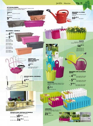 Pág. 91
MACETERO
Fabricado en polipropileno. Diámetro 15,5 cm,
altura 22 cm. Blanco, verde, turquesa, fucsia
o malva.
6,70 €
Ref. 46.1119 a 46.1123
JARDINERA
Fabricada en polipropileno. 50 x 20 x 16 cm.
Color: verde, fucsia, blanco, turquesa.
21,25 €
Ref. 46.1124 a 46.1127
SOPORTE DE
METAL CON PLATO
PARA BALCÓN
Para 1 maceta.
4,50 €
Color magenta. Ref. 46.774
Color negro. Ref. 46.773
REGADERA CON ALCACHOFA
DUCHA.
2,5 l. 4,75 €
Color pistacho. Ref. 46.784
	 Color violeta. Ref. 46.785
4,5 l. 5,50 €
Color pistacho. Ref. 46.786
	 Color violeta. Ref. 46.787
8 l. 7,25 €
Color pistacho. Ref. 46.788
	 Color violeta. Ref. 46.789
KIT DE BALCONERA
Compuesto por balconera + bandeja reserva de agua + soporte de metal.
Colores terracota, antracita, chocolate, magenta.
Medida 50 cm.
7,95 €
Ref. 46.776 - 46.779
Medida 60 cm.
9,40 €
Ref. 46.780 - 46.783
MACETA
Resistente a la intemperie.
Medidas: 39 x 15 cm, altura 19 cm.
14,50 €
Verde. Ref. 46.1115
Malva. Ref. 46.1116
Fucsia. Ref. 46.1117
Blanca. Ref. 46.1118
BALCONERA + BANDEJA
50 cm. 4,50 €
60 cm. 5,25 €
Color terracota.
50 cm. Ref. 46.765
60 cm. Ref. 46.769
Color antracita.
50 cm. Ref. 46.767
60 cm. Ref. 46.771
Color chocolate.
50 cm. Ref. 46.766
60 cm .Ref. 46.770
Color magenta.
50 cm. Ref. 46.768
60 cm. Ref. 46.772
SOPORTE METAL UNIVERSAL
Color negro.
4,95 €
Ref. 46.775
REGADERA 10 LITROS
CORONA
Ligera y cómoda. Cómodas asas para
transportar.
10,50 €
Ref. 46.516
SOPORTE PARA VENTANA EXTENSIBLE
Para evitar la caída de macetas. Color plateado.
De 70 a 100 cm. 18,95 €
Ref. 46.1132
De 100 a 150 cm. 24,75 €
Ref. 46.1133
jardín · Macetas
 
