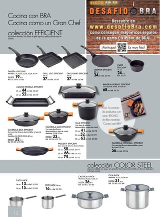 Cocina con BRA 
Cocina como un Gran Chef 
SARTÉN EFFICIENT 
Medidas :16,18,20,22,24,26,28,30 cm 
DESDE 19,95 € 
Ref. 35.159 a 35.166 
12 
CACEROLA ALTA EFFICIENT 
Con asas de silicona 
desmontables y tapa de cristal. 
Medidas 20,24,28 cm. 
DESDE 33,95 € 
Ref. 35.150 a 35.152 
CACEROLA BAJA EFFICIENT 
Con asas de silicona desmontables y tapa de 
cristal. 
Medidas: 24,28,30,32,36,40 cm. 
DESDE 33,95 € 
Ref. 35.153 a 35-158 
GRILL LISO EFFICIENT 
28 cm. 
37,95 € Ref. 35.167 
GRILL RAYAS EFFICIENT 
28 cm. 
37,95 € Ref. 35.168 
BANDEJA HORNO EFFICIENT 
Con tapa de cristal. 41x29 cm. 
68,50 € Ref. 35.175 
colección COLOR STEEL Acero inoxidable con asas y aro protector de la tapa desmontable en silicona. Apta para 
todo tipo cocinas. 
colección EFFICIENT En aluminio fundido, con fondo de gran espesor, apta para todo tipo de 
cocinas. 
CACEROLA INOX 
Medidas 20,22,24,26 cm. 
DESDE 26,95 € 
Ref. 35.181 a 35.184 
OLLA INOX 
Medidas 20,22,24,26 cm. 
DESDE 31,95 € 
Ref. 35.185 a 35.188 
CAZO INOX 
14 cm. 13,95 € Ref. 35.192 
16 cm. 15,60 € Ref. 35.193 
CAZO 
EFFICIENT 
16 cm. 
24,25 € 
Ref. 35.177 
ASADOR PARRILLA EFFICIENT 
35 cm. 44,95 € Ref. 35.169 
45 cm. 52,95 € Ref. 35.170 
CREPERA EFFICIENT 
26 cm. 
34,60 € Ref. 35.176 
CACEROLA CÓNCAVA EFFICIENT 
Con asas de silicona desmontables y tapa 
de cristal. 28 cm. 
56,65 € Ref. 35.174 
PAELLERA EFFICIENT 
Con asas de silicona desmontables. 
32 cm. 58,85 € Ref. 35.171 
36 cm. 66,95 € Ref. 35.172 
40 cm. 75,95 € Ref. 35.173 
POTE INOX 14 cm. 
16,25 € Ref. 35.190 
Con la compra 
de productos con 
asas, REGALO 
de libro recetario 
OLLA EFFICIENT “Cocina con BRA” 
Con asas de silicona 
desmontables y tapa de cristal. 
20 cm. 41,85 € Ref. 35.178 
24 cm.52,95 € Ref. 35.179 
28 cm. 63,60 € Ref. 35.180 
 