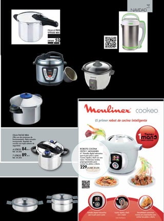 14 
NAVIDAD 
RUSTIDERA INOX 
26 cm. 
36,25 € Ref. 35.189 
OLLA A PRESIÓN RÁPIDA 
VITESSE BRA 
Acero inox. 18/10. Apto para todo 
tipo de cocinas incluida inducción. 
DESDE 52,95 € 
3 L Ref. 35.137 
6 L Ref. 35.138 
9 L. Ref. 35.139 
OLLA VAPOR INOX 
24 cm. 
51,95 € Ref. 35.191 
OLLA FACILE BRA 
Olla con dos presiones de 
funcionamiento. Reloj avisador 
incorporado. Rapidez de 
cocción con triple sistema de 
seguridad. 
4 LITROS 84,95 € 
Ref. 35.202 
7 LITROS 89,95 € 
Ref. 35.203 
ARROCERA RICE CHEF 
COMPACT TAURUS 
Hervidor de arroz de gran 
capacidad para 2/3 raciones, de 
300W de potencia y 0,6 l. Recipiente 
extraíble, con revestimiento 
antiadherente, accesorio de cocción 
al vapor. Función de cocción y 
mantenimiento del calor. 
31,90 € Ref. 35.346 
OLLA ELÉCTRICA 
PROGRAMABLE 
Potencia 1.000 W. En acero 
inoxidable, capacidad 6 l. 
(5 programas 
predeterminados). Función de 
cocción a presión al momento 
y con una programación 
hasta 24 h. Con 7 dispositivos 
de seguridad. Recipiente 
cubeta súperantiadherente. 
Accesorios, cuchara, vaso 
medidor y depósito extraíble 
para el agua. 
72,95 € Ref. 35.120 
JARRA SOPAS/PURES 
Esta jarra de acero le permite 
preparar sopas sin esfuerzo 
alguno. Gracias a sus 3 programas 
culinarios la jarra corta, mezcla 
y hierve el contenido de forma 
totalmente automática. El volumen 
de la jarra es suficiente para 
4 platos. Además la poderosa 
batidora incorporada es perfecta 
para preparar 
tus propias 
compotas y 
batidos. 
67,95 € 
Ref. 35.753 
ROBOTS COCINA 
CE7011 MOULINEX 
6 l. Pantalla digital interactiva 
que te guía paso a paso. 
Cocina rápida y fácil con una 
mano. Numerosas recetas 
preprogramadas para 
cocinar tus platos a diario. 
229,00 € Ref. 35.410 
OLLA A PRESIÓN SÚPER 
RÁPIDA “DUROMATIC 
SUPREME” KUHN RIKON 
Acero inox. 18/10. Ahorro 60% 
energía y tiempo. 3 completos 
sistemas de seguridad. Mantiene las 
propiedades de los alimentos (no 
despide vapor). Calidad suiza. Válido 
para todo tipo de cocinas (incluida 
inducción). 10 años de garantía. 
4 l. 158,95 € Ref. 35.462 
6 l . 171,95 € Ref. 35.463 
8 l. 184,95 € Ref. 35.464 
 