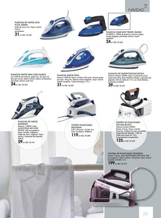 14 
NAVIDAD 
PLANCHA VIAJE EASY TRAVEL TAURUS 
De 800W a 1100W de potencia, practica y ligera, 
mango plegable, planchado vertical, mando 
regulador. 
24,90 € Ref. 35.363 
29 
PLANCHA VAPOR ARAL 2200 TAURUS 
Con 2200 W de potencia, golpe máx. de vapor de 
80 g por minuto, sistema antical, sistema autolimpieza, 
planchado vertical, suela Inox. 
24,90 € Ref. 35.362 
CENTRAL DE PLANCHADO ROWENTA 
Presión: 5 bares. Suela MICROSTEAM 400 INOX: 400 
microagujeros. Vapor continuo: 120 g/min. Vapor vertical. 
Depósito extraíble: 1,4 L. 
199,00 € Ref. 35.414 
PLANCHA VAPOR TEFAL 
Potencia: 2200 W. Vapor variable: 0-30 g/min. Potente golpe 
de vapor: 90 g/min. Sistema antical integrado. Vapor vertical. 
Sistema antigoteo. Cable extra-largo: 2.5 m. 
31,00 € Ref. 35.407 
PLANCHA DE VAPOR TDA2365 BOSCH 
Potencia máxima 2200W. Vapor constante 22 g/min. 
Supervapor 80 g. Base Palladium Glissée. Capacidad del 
depósito: 220 ml. Cable de 1.9 m con rótula flexible y 
fácilmente enrollable. 
39,00 € Ref. 35.210 
PLANCHA DE VAPOR 
ROWENTA 
Potencia: 2.400W. Suela 
MICROSTEAM 400 LÁSER 
PROFILE: 400 microagujeros. 
Vapor variable: 0-40g/min. 
Golpe de vapor 160g/min. Vapor 
vertical. Capacidad del depósito: 
300 ml. 
59,00 € Ref. 35.415 
CENTRO PLANCHADO 
DELONGHI 
0,85 L.90 g/min. 4,5 Bar. Eco 
Zone. Doméstica. STIRELLA. 
119,00 € Ref. 35.280 
CENTRO DE PLANCHADO 
TDS1606 BOSCH 
Potencia máxima 2200W. 
Presión 4 bares. Vapor contante 
90 g/min. Calderín de acero inoxidable. 
Capacidad del depósito: 1.000 ml. 
Cable extra largo de 1.8 m. 
Compartimento recogecables. 
125,00 € Ref. 35.209 
PLANCHA DE VAPOR JATA 
PL325 2000W 
Suela de acero inox. Vapor vertical. 
Antical 
permanente. 
21,95 € Ref. 35.335 
 
