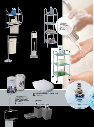 34 
ESTANTERÍA MURAL 
SALAMANCA 
Estantería con dos 
repisas de chapa 
perforada y dos 
toalleros. 
39 x 22 x 54cm 
17,50 € Ref. 35.795 
TAPA UNIVERSAL INODORO “OLYMPIA” TATAY 
16,95 € Ref. 35.521 
TOALLERO 
SALAMANCA 
Toallero de tres brazos 
móviles en cromo. 
47 x 26 x 89cm 
17,50 € Ref. 35.792 
CESTILLO 1 ALTURAS 
CON COLGADOR TATAY 
Fabricado en metal cromado,1 
cestillos, sin tornillos, garantía 5 
años. 22x8,5 cm. 
9,95 € Ref. 35.520 
JUEGO DE PIE 
SALAMANCA 
19x63 cm. Juego de 
pie cromo. 
17,50 € 
Ref. 35.793 
CARRITO DE BAÑO 
SALAMANCA 
Carrito en cromo 
con ruedas y chapa 
perforada. 
32 x 36,5 x 71cm 
24,50 € Ref. 35.794 
CUBO DE PEDAL 
Acero impreso capacidad 3lt. 17 x 25 cm 
Diseños modelo “Midtown” y “Union Jack” 
11,95 € Ref. 35.796 o 35.797 
RELOJ PARA EL BAÑO 
Reloj de gran precisión. Gran diseño. 
Analógico. 37 cm. 
Diseños Modelo “Meditación” y 
“Gota de Agua” 
19,95 € Ref. 35.808 o 35.809 
JABONERA THAI 
Gris antracita. 
3,35 € Ref. 35.524 
VASO THAI 
Gris antracita. 
3,75 € Ref. 35.525 
ESTANTERÍA 
4 BALDAS 
Cromo. 36x115x34 cm. 
34,95 € 
Ref. 35.205 
DOSIFICADOR 
THAI 
Gris antracita. 
4,45 € Ref. 35.526 
 