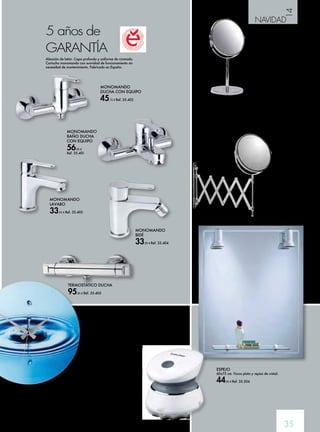 14 
NAVIDAD 
35 
5 años de 
GARANTÍA 
Aleación de latón. Capa profunda y uniforme de cromado. 
Cartucho monomando con suavidad de funcionamiento sin 
necesidad de mantenimiento. Fabricado en España. 
MONOMANDO 
BAÑO DUCHA 
CON EQUIPO 
56,95 € 
Ref. 35.401 
MONOMANDO 
DUCHA CON EQUIPO 
45,75 € Ref. 35.402 
MONOMANDO 
LAVABO 
33,95 € Ref. 35.403 
MONOMANDO 
BIDÉ 
33,95 € Ref. 35.404 
TERMOSTÁTICO DUCHA 
95,95 € Ref. 35.405 
ESPEJO AUMENTO 
X5 CON PIE TATAY 
5 aumentos, orientable, 
con pie lastrado. 17 cm. 
12,50 € 
Ref. 35.522 
ESPEJO AUMENTO 
EXTENSIBLE 
Fabricado con metal cromado. 
5 aumentos. Brazo extensible 17 cm. 
Orientable. Material de 
fijación incluido. 
15,95 € 
Ref. 35.523 
ESPEJO 
60x75 cm. Focos plata y repisa de cristal. 
44,95 € Ref. 35.204 
MINI APARATO 
MASAJE SPA 
Mini masaje pequeño y práctico. 
Resistente a salpicaduras, ade-cuado 
para baños. Dispositivo 
para masaje de exfoliación. 
Ideal para masaje o peeling 
del cuerpo (espalda, cuello, 
brazos y piernas). Suave masaje 
vibratorio con núcleo (accesorio 
no extraíble) Con 12 nudos de 
masaje. Incluye 2 accesorios: 
Esponja en uno de los lados. 
Suave algodón en el otro lado. 
Pilas (2xAAA) incluidas. 
15,95 € Ref. 35.662 
 