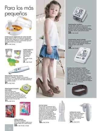 Para los más 
pequeños 
ESTERILIZADOR BIBERONES DE VAPOR BEURER 
Rápido y efectivo al 100% en la eliminación de gérmenes, 
desinfecta hasta 5 biberones en 5 minutos, adaptable a todo 
tipo de microondas y biberones convencionales, apto para 
lavavajillas, de fácil uso y muy ligero. 
21,95 € Ref. 35.664 
HUEVO MÁGICO 
DINOSAURIO 
Ingenioso huevo de 
dinosaurio. Ideal 
para regalar en 
celebraciones 
1,95 € Ref. 35.606 
Gigante 
3,70 € Ref. 35.607 
TERMÓMETRO DE BAÑO 
PARA BEBÉS 
Lectura automática de la 
temperatura del agua. Apagado 
automático después de 60 minutos, si no 
se usa. Funciona con 1 pila de litio tipo 3V (no 
reemplazable). La batería tiene una duración 
de aproximadamente 2/3 años (basado en una 
media de uso de 1 hora por día). 
11,90 € Ref. 35.118 
36 
TENSIÓMETRO MUÑECA 
Indicador OMS: clasifica los valores de la medición 
en función de las tablas de la Organización 
Mundial de la Salud. Medición rápida/automática. 
Detección arritmia. Gran pantalla LCD. Desconexión 
automática. Estuche y pilas (2xAAA) incluidas. 
23,95 € Ref. 35.659 
TENSIÓMETRO BRAZO BEURER 
Medición automática, detección arritmia, promedio 
de las 3 últimas mediciones, pantalla de fácil 
lectura, memoria 4 x 30 mediciones, manguito de 
(22-36 cm). Bolsa y pilas (4xAA) 
incluidas. 
34,90 € Ref. 35.660 
PULSERA DE ACTIVIDAD Y SUEÑO 
Seguimiento de la actividad física y del sueño 
24/7. Indicador Led en 5 colores. Almacena datos 
de 14 días. Pila recargable incorporada. Correa 
adaptable a distintos tamaños de muñeca. Cargador 
USB incorporado. Resistente al agua hasta 1 
ATM (actividades acuáticas simples, no buceo o 
submarinismo. Disponible en color negro. Compatible 
tanto para iPhone como para Android, Compatible con 
el iPhone 4s / 5 o más nuevo (IOS5.0 o más nuevo), 
Android 4.3 con Bluetooth ® 4.0 (Bluetooth inteligente 
habilitado) Conexión por Bluetooth. 
59,00 € Ref. 35.656 
TERMÓMETRO FRONTAL DIGITAL 
Medición en 7 segundos. Medición con el contacto. 
Indicación en ºC y ºF. Desconexión automática. Fácil de usar. 
Aviso acústico. Sin mercurio, sin cristal. Puede desinfectarse. 
Pilas (2xAAA) incluidas. 
21,50 € Ref. 35.661 
CEPILLO DENTAL 
ELÉCTRICO INFANTIL 
Con un vaso de regalo y cerdas suaves. 
Modelos Vitaly Cars y Vitaly Princesas. 
25,65 € Ref. 35.542 o 35.543 
DUCHA NASAL 
Para el lavado y el tratamiento de la 
cavidad nasal. Libera la nariz: elimina 
con delicadeza el exceso de secreciones 
nasales gracias a la acción fluidificante. 
Indicado para todas las edades 
gracias a los tres adaptadores de 
suave material biocompatible. Rápida 
dosificación 10 ml de fisiológica en 
menos de 2 minutos. Se puede utilizar 
tanto con soluciones salinas como con 
fármacos específicos para terapia con 
aerosol. 
16,90 € Ref. 35.730 
ASPIRADOR NASAL 
Aspirador nasal: descongestiona 
y libera rápidamente la nariz 
tapada. 12 Melodías para 
distraer al niño. Funcionamiento 
por batería: 2 x 1,5V AA 
(incluidas). 
34,90 € Ref. 35.731 
 