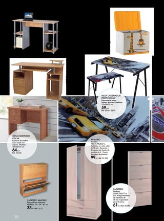 MESA ESCRITORIO 
OSCAR 
Escritorio de madera 
color maple con 
cajones. Medidas: 
100x50x75 cm. 
64,95 € 
Ref. 35.242 
38 
MESA 
ORDENADOR 
Medidas: 
110x48x76 cm. 
No incluye 
decoración. 
29,95 € 
Ref. 35.75 
MESA 
ORDENADOR 
Medidas: 
120 x 55 x 84,5 cm. 
74,50 € Ref. 35.76 
ZAPATERO ABATIBLE 
Fabricado en melamina. 
Medidas: 75 x 29 x 87 cm. 
38,50 € Ref. 35.77 
MESA ORDENADOR 
PROFER HOME 
Estructura de acero. 
Tablero de cristal. Medidas: 
113x58x73 cm. 
59,95 € 
Ref. 35.86 - 35.87 
ARMARIO 
Medidas 
1,80x0,98x0,52 m. 
Melamina en color roble 
de 15 mm. 2 puertas y 
2 cajones con tirador de 
aluminio en L. 1 barra 
de colgar de aluminio. 
99,95 € Ref. 35.392 
ZAPATERO 
Medidas 
150x0,70x0,17 m. 
Con 4 departamentos 
de melamina de 
15 mm. Capacidad 
para 12 pares. 
61,50 € Ref. 35.393 
BAÚL JIRAFA 
PLASTIKEN 
260 L. 80x61x53 cm. 
49,50 € Ref. 35.532 
 
