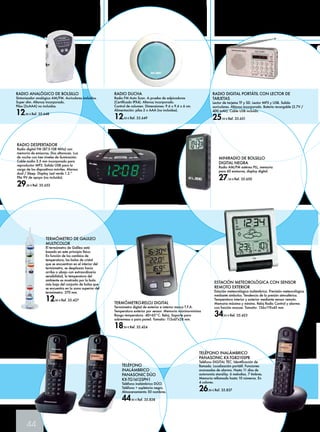 44 
MINIRADIO DE BOLSILLO 
DIGITAL NEGRA 
Radio AM/FM estéreo PLL, memoria 
para 60 emisoras, display digital. 
27,50 € Ref. 35.650 
ESTACIÓN METEOROLÓGICA CON SENSOR 
REMOTO EXTERIOR 
Estación meteorológica inalámbrica. Previsión meteorológica 
mediante símbolos. Tendencia de la presión atmosférica. 
Temperatura interior y exterior mediante sensor remoto. 
Memoria máxima y mínima. Reloj Radio Control y alarma 
con función snooze. Tamaño: 136x119x45 mm. 
34,95 € Ref. 35.423 
TELÉFONO 
INALÁMBRICO 
PANASONIC DÚO 
KX-TG1612SPH1 
Teléfono inalámbrico DÚO. 
Teléfono + supletorio negro. 
Almacenamiento 50 nombres. 
44,90 € Ref. 35.838 
RADIO DIGITAL PORTÁTIL CON LECTOR DE 
TARJETAS 
Lector de tarjetas TF y SD. Lector MP3 y USB. Salida 
auriculares. Altavoz incorporado. Batería recargable (3.7V / 
400 mAh). Cable USB incluido. 
25,50 € Ref. 35.651 
RADIO ANALÓGICO DE BOLSILLO 
Sintonizador analógico AM/FM. Auriculares incluidos. 
Super slim. Altavoz incorporado. 
Pilas (2xAAA) no incluidas. 
12,90 € Ref. 35.648 
RADIO DESPERTADOR 
Radio digital FM (87.5-108 MHz) con 
memoria de emisoras. Dos altavoces. Luz 
de noche con tres niveles de iluminación. 
Cable audio 3.5 mm incorporado para 
reproductor MP3. Salida USB para la 
carga de los dispositivos móviles. Alarma 
dual / Sleep. Display Led verde 1.2.” 
Pila 9V de apoyo (no incluida). 
29,90 € Ref. 35.652 
RADIO DUCHA 
Radio FM Auto Scan. A prueba de salpicaduras 
(Certificado IPX4). Altavoz incorporado. 
Control de volumen. Dimensiones: 9.6 x 9.6 x 6 cm. 
Alimentación: pilas 2 x AAA (no incluidas). 
12,90 € Ref. 35.649 
TERMÓMETRO DE GALILEO 
MULTICOLOR 
El termómetro de Galileo está 
basado en este principio físico. 
En función de los cambios de 
temperatura, las bolas de cristal 
que se encuentran en el interior del 
termómetro, se desplazan hacia 
arriba o abajo con extraordinaria 
sensibilidad, la temperatura del 
ambiente es mostrada por la bola 
más baja del conjunto de bolas que 
se encuentra en la zona superior del 
termómetro. 270 mm. 
12,90 € Ref. 35.427 TERMÓMETRO-RELOJ DIGITAL 
Termómetro digital de exterior e interior marca T.F.A. 
Temperatura exterior por sensor. Memoria máxima-mínima 
Rango temperatura: -40+65°C. Reloj. Soporte para 
sobremesa o para pared. Tamaño: 113x67x28 mm. 
18,90 € Ref. 35.424 
TELÉFONO INALÁMBRICO 
PANASONIC KX-TGB210SPB 
Teléfono DIGITAL TEC. Identificación de 
llamada. Localización portátil. Funciones 
avanzadas de alarma. Hasta 11 días de 
autonomía stand-by. 6 melodias. 7 timbres. 
Memoria rellamada hasta 10 números. En 
4 colores. 
26,90 € Ref. 35.837 
 