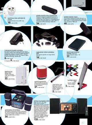 14 
NAVIDAD 
45 
CARGADOR COCHE UNIVERSAL 
ELBE 
Para todos los aparatos con carga máxima 
de 2.1A. 
19,90 € Ref. 35.655 
SOPORTE TABLET 
CMP 
Sencillo y práctico. 
Colores surtidos. 
2,60 € Ref. 35.608 
LÁPIZ TÁCTIL CMP 
Ideal para tu móvil o 
Tablet. Evita ensuciar la 
pantalla. Medidas: 6 cm. 
Colores surtidos 
2,60 € Ref. 35.609 
DISCO DURO EXTERNO 
TOSHIBA 1TB 2,5 U 
Diseño compacto y ligero. 1 Tb 
77,50 € Ref. 35.331 
MINICADENA HIFI ESTÉREO 
Minicadena con reproductor de CD y sintonizador 
PLL con 20 presintonías, tiene 2 altavoces para un 
sonido claro y potente, conexión de auriculares y 
entrada auxiliar, reloj con alarma 
54,95 € Ref. 35.750 
BATERÍA PORTÁTIL PARA SMARTPHONE 
Gracias a la batería recargable de Audiosonic, su 
smartphone o MP3 dispondrá de batería extra en 
cualquier lugar. Para asegurar la compatibilidad de su 
dispositivo la batería dispone de un Micro USB 2-1 y 
un conector de iPhone de 30 pin. 2400 mAh 
24,95 € Ref. 35.751 
BATERÍA PORTÁTIL TABLET 
Con la batería Audiosonic de 7800 mAh dará a su 
tablet un extra de batería donde quiera, dispone de 
Micro USB 2.1 y conector iPhone de 30 pin, también 
carga smartphone. 7800 mAh 
44,95 € Ref. 35.752 
CARGADOR DE PARED UNIVERSAL 
Para todos los aparatos con carga máxima de 1A (p.e. 
Smartphone, iPhone, iPod, MP3, MP4, aparatos Bluetooth, 
navegaciones, cámaras o consolas). INPUT: 100-240V 
50/60hZ. USB OUTPUT: 5V DC 1A. Compacto y ligero. 
Protección sobrecarga. Indicador LED. 
8,90 € Ref. 35.653 
2,1 Amperios 9,90 € Ref. 35.654 
ALTAVOZ BLUETOOTH 
Altavoz portátil para escuchar 
la música de tu smartphone de 
forma inalámbrica. 
27,95 € Ref. 35.263 
SISTEMA MULTIMEDIA NEVIR 
Radio CD con TV, TDT, DVD, 
USB y lector de tarjetas. 7”. 
Sintonización manual y automática, 
guía electrónica de programación, 
OSD en varios idiomas, compatible 
NTSC/PAL, teletexto, dolby digital, 
sintonizador radio FM con display 
digital, programación de tracks, 
repetición 1/ todas las pistas, 
cajas acústicas de madera de 2 
vías. Lector de tarjetas 3 en 1, 
euroconector. Mando a distancia 
multifunción. Amplificador 15 W. 
RMS x 2. Color negro. 
125,00 € Ref. 35.505 
MULTITOMA PARA MECHERO DE 
COCHE 
En forma de bote 2 tomas USB 1 amp. 
10,95 € Ref. 35.378 
REPETIDOR DE 
SEÑAL WIFI 
Amplíe la señal de su 
router wifi en su hogar o 
negocio. 
32,95 € Ref. 35.264 
 