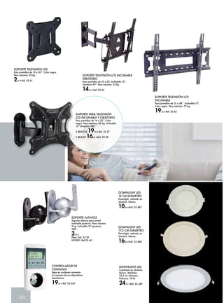 SOPORTE TELEVISIÓN LCD 
Para pantallas de 10 a 30”. Color negro. 
Peso máximo: 20 kg. 
2,45 € Ref. 35.41 
46 
CONTROLADOR DE 
CONSUMO 
Sepa en cualquier momento 
el consumo de sus dispositivos 
electrónicos. 
19,95 € Ref. 35.265 
SOPORTE TELEVISIÓN LCD 
INCLINABLE 
Para pantallas de 32 a 48”. Inclinable 15º. 
Color negro. Peso máximo: 75 kg. 
19,30 € Ref. 35.42 
SOPORTE TELEVISIÓN LCD INCLINABLE 
GIRATORIO 
Para pantallas de 25 a 42. Inclinable 10º. 
Giratorio 90º. Peso máximo: 25 kg. 
14,50 € Ref. 35.43 
SOPORTE ALTAVOZ 
Soporte altavoz para pared 
inclinable giratorio. Peso máximo 
5 kg. Inclinable 15º giratorio 
180º. 
3,50 € 
Plata. Ref. 35.39 
NEGRO: Ref.35.40 
DOWNLIGHT LED 
12 CM DIÁMETRO 
Downlight redondo en 
aluminio blanco. 
10,30 € Ref. 35.487 
DOWNLIGHT LED 
17,5 CM DIÁMETRO 
Downlight redondo en 
aluminio blanco. 
16,60 € Ref. 35.488 
DOWNLIGHT LED 
Cuadrado en aluminio 
blanco. Medidas: 
22,5 cm diámetro, 
Potencia: 18 W. 
24,95 € Ref. 35.489 
SOPORTE PARA TELEVISIÓN 
LCD INCLINABLE Y GIRATORIO 
Para pantallas de 14 a 32”. Color 
negro. Peso máximo: 30 Kg. Inclinable 
15º Giratorio 180º. 
2 BRAZOS 19,95 € Ref. 35.37 
1 BRAZO 16,65 € Ref. 35.38 
 