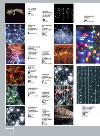 58 
GUIRNALDA 
MICRO 
Fija. Cable verde. 
35 bombillas blancas. 
Uso interior. 4 m. 
5,60 € Ref. 35.559 
GUIRNALDA DE LUZ 
ANIMADA 
Cable transparente, 
programador, pilas no 
incluidas. Uso interior. 
2 m. 20 bombillas 
multicolor o blanco 
cálido. 
5,25 € Ref. 35.223 
GUIRNALDA LED 
Fija. Empalmable. 
Cable verde. 
100 led blancos. 
Uso interior. 6 m. 
21,10 € Ref. 35.570 
GUIRNALDA LED 
DIAMANTE 
Fija. Empalmable. 
Cable verde. 100 led 
diamante. Uso 
interior. 6,5 m. 
25,95 € 
Ref. 35.577 
GUIRNALDA LED 
EXTERIOR 
Multicolor. 
39,50 € Ref. 35.593 
MANGUERA 
LUMINOSA 
Con programador 
8 funciones. 
Uso exterior. 
432 bombillas color 
blanco o azul 12 m. 
30,45 € 
Ref. 35.582 - 35.583 
LUZ COMETA 
MULTICOLOR 
33 cm. 
6,45 € 
Ref. 35.558 
GUIRNALDA 
MICRO LED 
50 LED. Uso interior. 
Multifunción. Cable 
verde. Luz roja. 
12,90 € 
Ref. 35.571 
100 LED. Uso interior. 
Multifunción. Cable 
verde luz multicolor. 
20,45 € 
Ref. 35.572 
GUIRNALDA 
MICRO LED 
200 LED. Uso interior. 
Multifunción. Cable 
verde luz multicolor. 
31,00 € 
Ref. 35.573 
CORTINA MICRO LED 
256 LED. Uso interior. 
Multifunción. 1,6x1,5 m. 
Cable trasparente. 
Color Blanco. 
58,70 € 
Ref. 35.574 
CORTINA 
ESTALACTITA LED 
100 LED. Uso interior. 
2x0,70 m. Cable 
trasparente. Luz 
Blanca. 
26,50 € 
Ref. 35.575 
HILO LUMINOSO 
LED 
100 LED fijos. 
Uso interior. 5 metros. 
Cable trasparente. 
Luz blanca. 
30,95 € 
Ref. 35.578 
GUIRNALDA 
MICRO GOMA 
100 bombillas 
multifunción. Uso 
exterior. Cable 
neopreno 7 metros, 
luz multicolor. 
34,50 € 
Ref.35.579 
CORTINA 
ESTALACTITA 
MICRO 
Con programador 
8 funciones. Cable 
transparente. 174 
bombillas blancas. 
Uso interior. Medidas 
1,5 x 0,8 m. 
34,75 € 
Ref. 35.565 
 