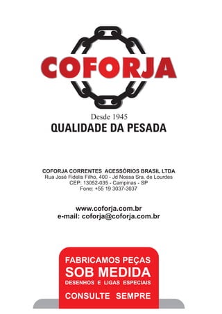 QUALIDADE DA PESADA
Desde 1945
COFORJA CORRENTES ACESSÓRIOS BRASIL LTDA
Rua José Fidelis Filho, 400 - Jd Nossa Sra. de Lourdes
CEP: 13052-035 - Campinas - SP
Fone: +55 19 3037-3037
www.coforja.com.br
e-mail: coforja@coforja.com.br
FABRICAMOS PEÇAS
SOB MEDIDA
DESENHOS E LIGAS ESPECIAIS
CONSULTE SEMPRE
 