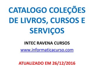 CATALOGO COLEÇÕES
DE LIVROS, CURSOS E
SERVIÇOS
INTEC RAVENA CURSOS
www.informaticacurso.com
ATUALIZADO EM 26/12/2016
 