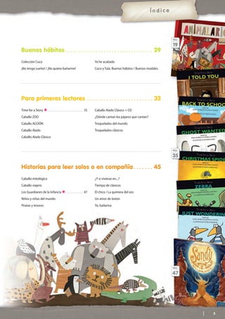 Para primeros lectores . . . . . . . . . . . . . . . . . . . . . . . . 33
Time for a Story . . . . . . . . . . . . . . . . . . . . . . . . . . . . . . . . . . 35
Caballo ZOO
Caballo ACCIÓN
Caballo Alado
Caballo Alado Clásico
Caballo Alado Clásico + CD
¿Dónde cantan los pájaros que cantan?
Troquelados del mundo
Troquelados clásicos
Historias para leer solos o en compañía . . . . . . . 45
Caballo mitológico
Caballo viajero
Los Guardianes de la Infancia . . . . . . . . . . . . . . . . . 47
Niños y niñas del mundo
Piratas y tesoros
¿Y si vivieras en...?
Tiempo de clásicos
El chico / La quimera del oro
Un amor de botón
Yo, bailarina
3
Buenos hábitos . . . . . . . . . . . . . . . . . . . . . . . . . . . . . . . . 29
Ya he acabado
Coco y Tula. Buenos hábitos / Buenos modales
Colección Cucú
¡No tengo sueño! / ¡No quiero bañarme!
Í n d i c e
PÁG.
19
PÁG.
35
PÁG.
47
 