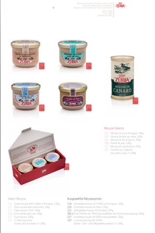 Patés y productos derivados de pato y oca
                                                                        Duck and goose pates and products
                                              9               Pasteten und Produkte von Enten und Gänsen
                                                                                             Desde 1982
                                                                                              Since 1982
                                                                                         Desdeà seit 1982




                                 119                                          120




                                                                                                                               217


                                 121                                          306




                                                                                                 Mousse Selecta
                                                                                                 119     Mousse de oca al Armagnac. 190g.
                                                                                                 120     Mousse de pato con setas. 190g.
                                                                                                 121     Mousse de ave al Oporto. 190g.
                                                                                                 306.1   Parfait de pato. 180g.
                                                                                                 217     Mousse de canard (pato). 200g.
                                                                                                 122     Estuche lujo 3 sabores
                                                                                                         (oca, pato y ave). 3 x 190g.




                                                        122




Select Mousse                                            Ausgewählte Moussesorten
119     Goose mousse with truffles in Armagnac. 190g.    119 Gänselebermousse mit Trüffel und Armagnac. 190g.
120     Duck mousse with mushrooms. 190g.                120 Entenlebermousse mit Pilzen. 190g.
121     Fowl mousse in Port. 190g.                       121 Geflügellebermousse mit Portwein. 190g.
306.1   Duck parfait with case. 180g.                    306.1 Enten-Parfait mit 75% Entenstopfleber (mit Schmuckverpackung). 180g.
217     Duck mousse. 200g.                               217 Entenlebermousse mit 50% Entenstopfleber. 200g.
122     3-Taste luxury box                               122 Luxusverpackung, drei Sorten
        (Goose, duck and fowl). 3 x 190g.                      (Gänse-, Ente- und Geflügelleberpastete). 3 x 190g.
 
