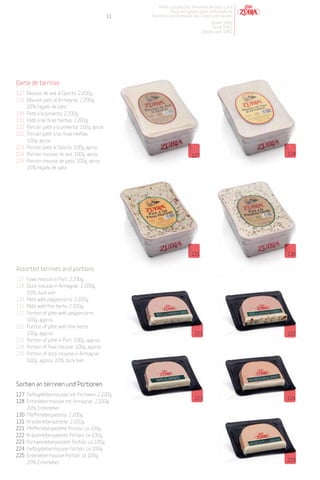 Patés y productos derivados de pato y oca
                                                              Duck and goose pates and products
                                               11   Pasteten und Produkte von Enten und Gänsen
                                                                                    Desde 1982
                                                                                     Since 1982
                                                                                Desdeà seit 1982




Gama de tarrinas
127 Mousse de ave al Oporto. 2.200g.
128 Mousse pato al Armagnac. 2.200g.
    20% hígado de pato.
130 Paté a la pimienta. 2.200g.
131 Paté a las finas hierbas. 2.200g.
221 Porción paté a la pimienta. 100g. aprox.
222 Porción paté a las finas hierbas.
    100g. aprox.
223 Porción paté al Oporto. 100g. aprox.
224 Porción mousse de ave. 100g. aprox.                                   127                       128
225 Porción mousse de pato. 100g. aprox.
    20% hígado de pato




                                                                          131                       130


Assorted terrines and portions
127 Fowl mousse in Port. 2.200g.
128 Duck mousse in Armagnac. 2.200g.
    20% duck liver.
130 Pâté with peppercorns. 2.200g.
131 Pâté with fine herbs. 2.200g.
221 Portion of pâté with peppercorns.
    100g. approx.
222 Portion of pâté with fine herbs.
    100g. approx.                                                          221                      222
223 Portion of pâté in Port. 100g. approx.
224 Portion of fowl mousse. 100g. approx.
225 Portion of duck mousse in Armagnac.
    100g. approx. 20% duck liver.



Sortien an terrinen und Portionen
127 Geflügellebermousse mit Portwein. 2.200g.
                                                                           223                      224
128 Entenlebermousse mit Armagnac. 2.200g.
    20% Entenleber.
130 Pfefferleberpastete. 2.200g.
131 Kräuterleberpastete. 2.200g.
221 Pfefferleberpastete Portion. ca 100g.
222 Kräuterleberpastete Portion. ca 100g.
223 Portweinleberpastete Portion. ca 100g.
224 Geflügellebermousse Portion. ca 100g.
225 Entenlebermousse Portion. ca 100g.
    20% Entenleber.                                                                                 225
 