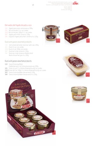 Patés y productos derivados de pato y oca
                                                                            Duck and goose pates and products
                                              13                  Pasteten und Produkte von Enten und Gänsen
                                                                                                 Desde 1982
                                                                                                  Since 1982
                                                                                             Desdeà seit 1982




Derivados del hígado de pato y oca
114     Hígado pato entier semiconserva. 200g.
141     Mi cuit de pato. D. o. Las Landas.
141.2   Mi cuit de pato. 200g. D. o. Las Landas.
343     Hígado pato entier conserva. 130g.
344     Expositor hígado pato entier conserva. 6 x 130g.


Duck and goose assorted products                                                     114.1                         141

114     Semi-preserved entier duck liver with case. 200g.
141     Duck mi cuit. Les Landes.
141.2   Duck mi cuit. 200g. Les Landes.
343     Duck liver entier preserve. 130g.
344     Duck liver entier preserve display stand.
        Block of duck foie gras. 6 x 130g.


Duck and goose assorted products
114 Ganze Entenstopfleber
      (halbkonserviert, mit Schmuckverpackung). 200g.
141 Enten mi cuit. D. o. (Herkunftsbezeichnung) Les Landes.
141.2 Enten Mi Cuit. 200g. D. o. (Herkunftsbezeichnung) Les Landes.
343 Ganze Entenstopfleber (konserviert). 130g.
344 Ganze Entenstopfleber (konserviert). 6 x 130g.
                                                                                                                  141.2




                                                                                                                   343




                                                                               344
 